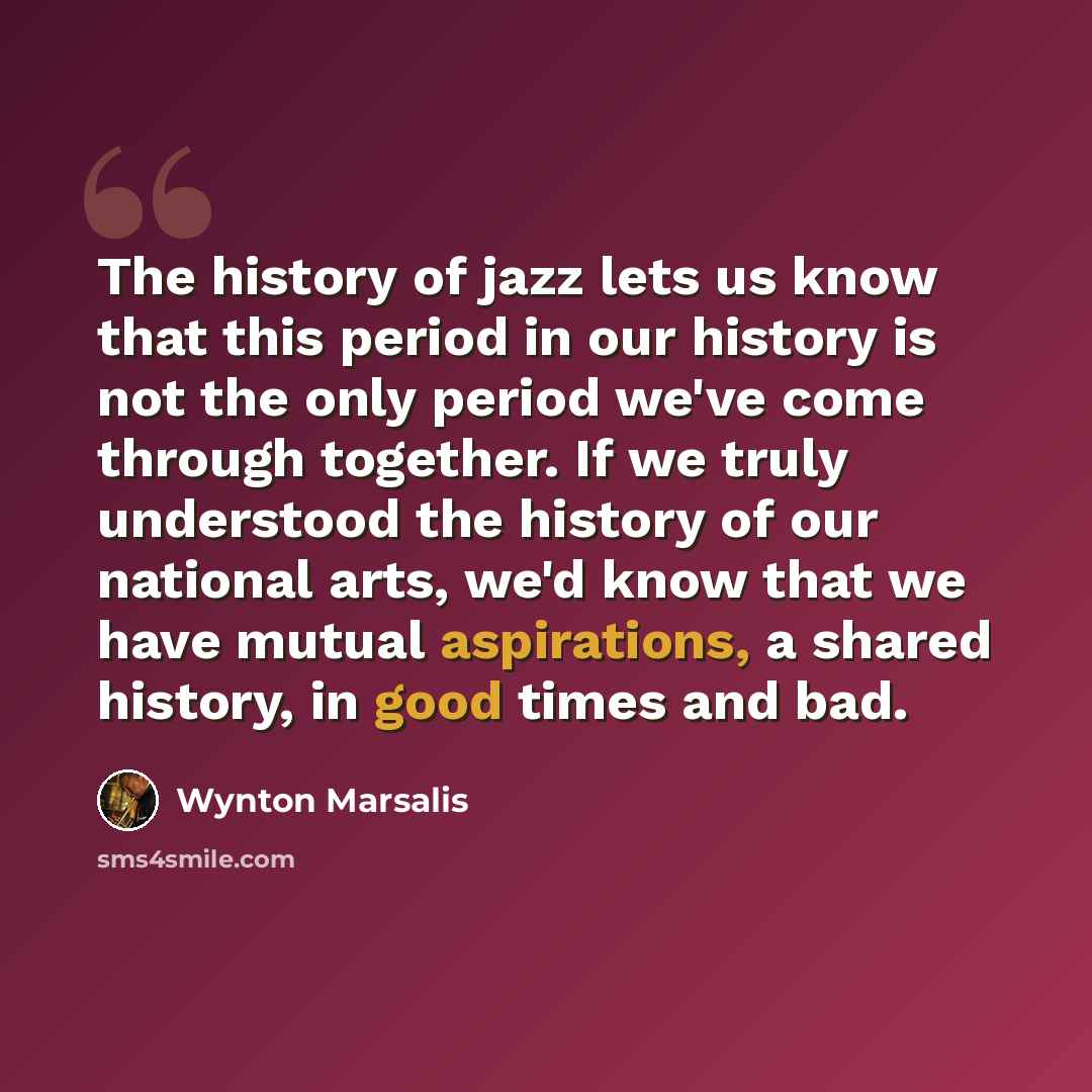 “The history of jazz lets us know that this period in our history is not the only period we've come through together. If we truly understood the history of our national arts, we'd know that we have mutual aspirations, a shared history, in good times and bad.” quote by Wynton Marsalis