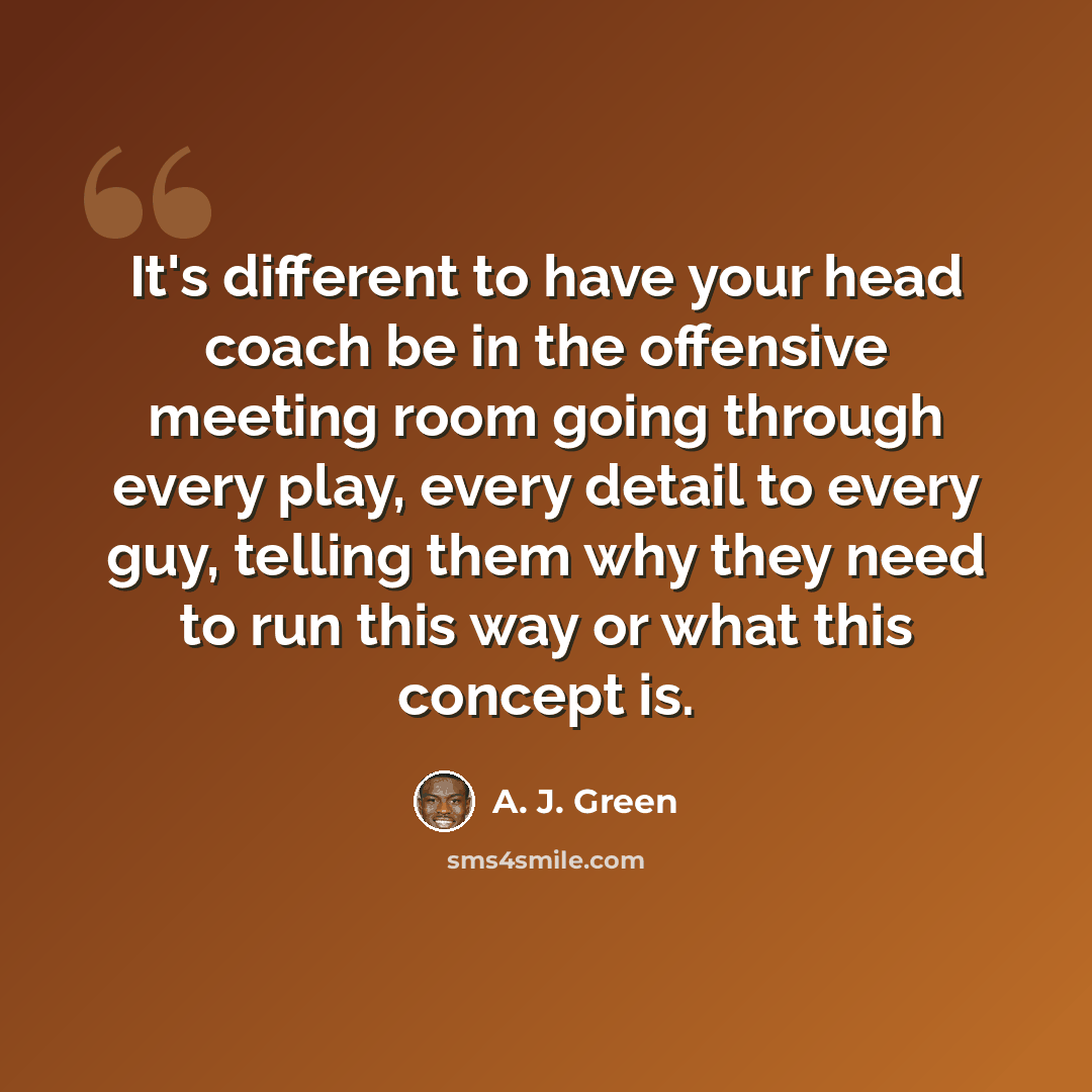 “It's different to have your head coach be in the offensive meeting room going through every play, every detail to every guy, telling them why they need to run this way or what this concept is.” quote by A. J. Green