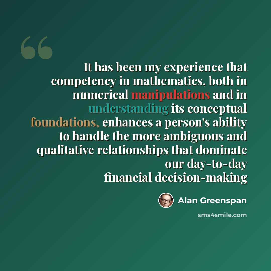 “It has been my experience that competency in mathematics, both in numerical manipulations and in understanding its conceptual foundations, enhances a person's ability to handle the more ambiguous and qualitative relationships that dominate our day-to-day financial decision-making” quote by Alan Greenspan