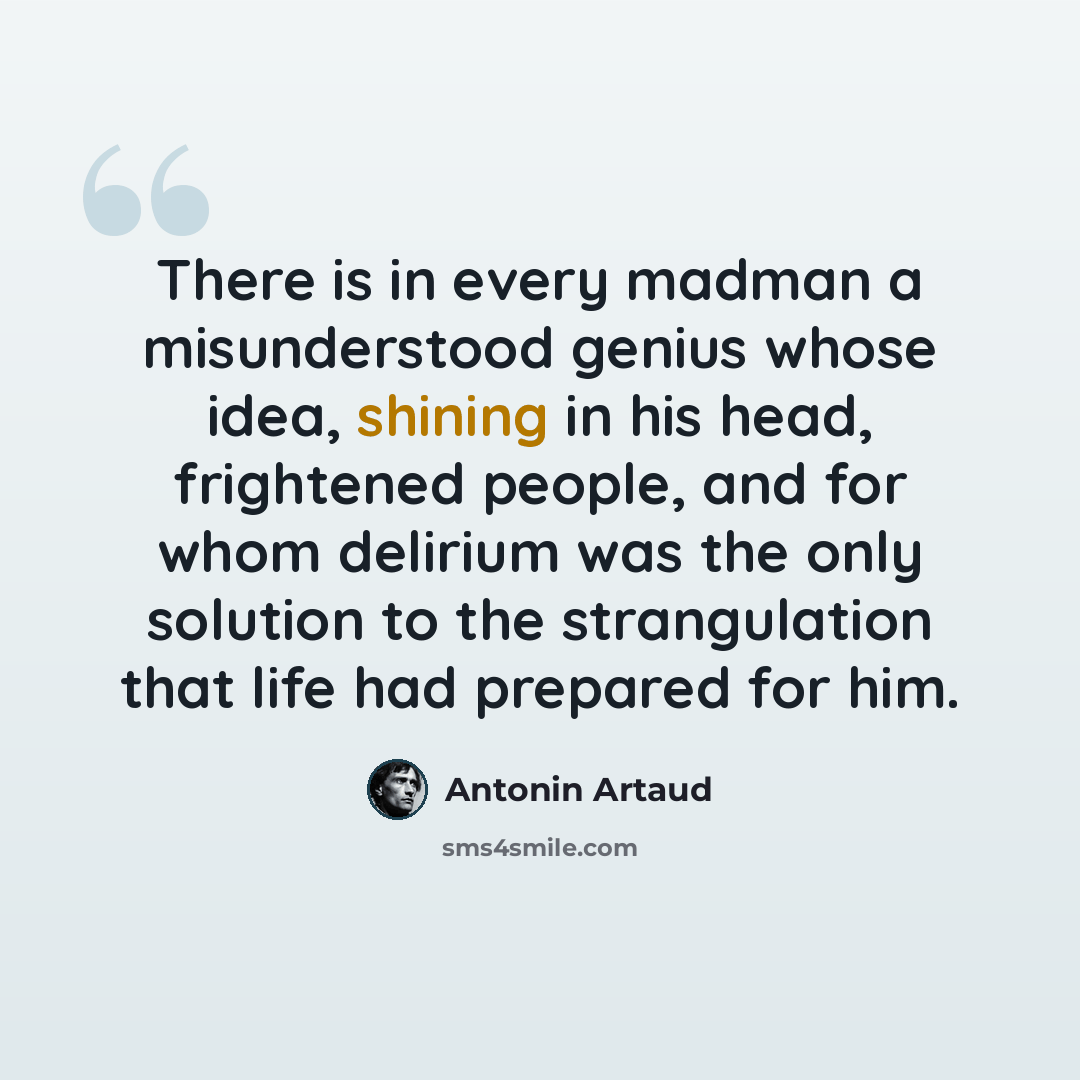 “There is in every madman a misunderstood genius whose idea, shining in his head, frightened people, and for whom delirium was the only solution to the strangulation that life had prepared for him.” quote by Antonin Artaud