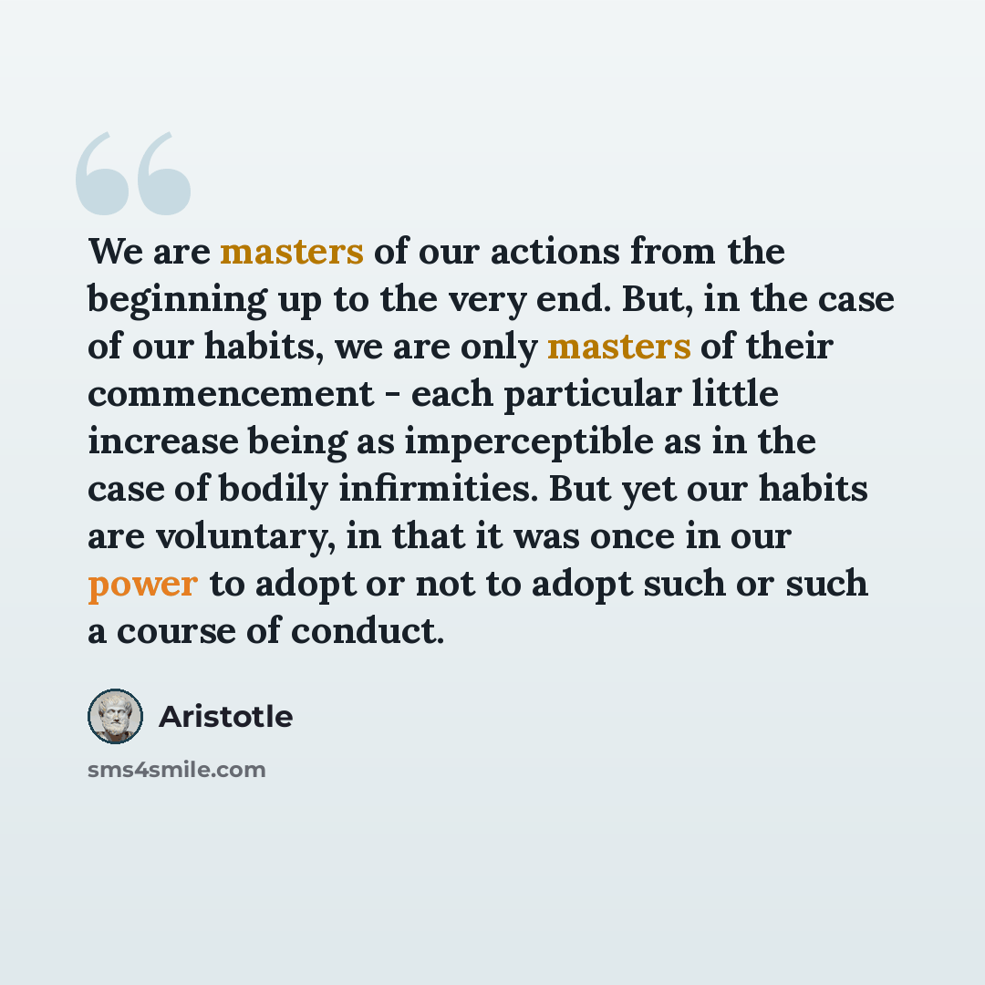 “We are masters of our actions from the beginning up to the very end. But, in the case of our habits, we are only masters of their commencement - each particular little increase being as imperceptible as in the case of bodily infirmities. But yet our habits are voluntary, in that it was once in our…” quote by Aristotle
