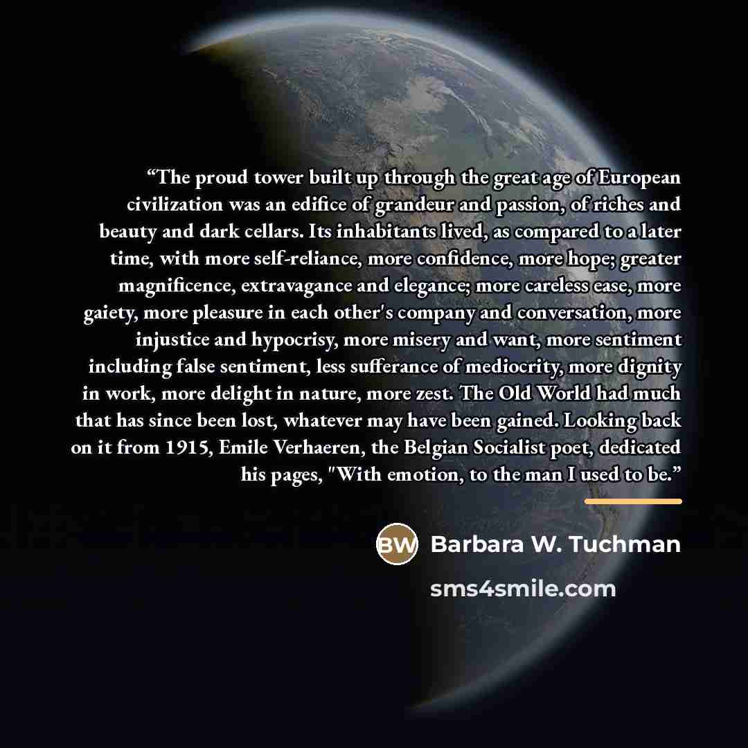 “The proud tower built up through the great age of European civilization was an edifice of grandeur and passion, of riches and beauty and dark cellars. Its inhabitants lived, as compared to a later time, with more self-reliance, more confidence, more hope; greater magnificence, extravagance and…” quote by Barbara W. Tuchman