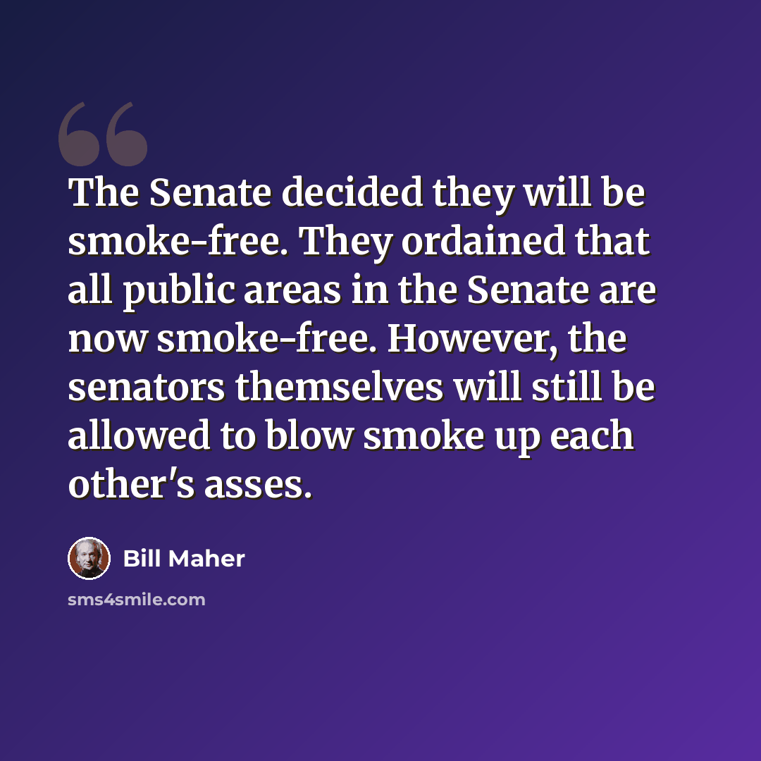 “The Senate decided they will be smoke-free. They ordained that all public areas in the Senate are now smoke-free. However, the senators themselves will still be allowed to blow smoke up each other's asses.” quote by Bill Maher