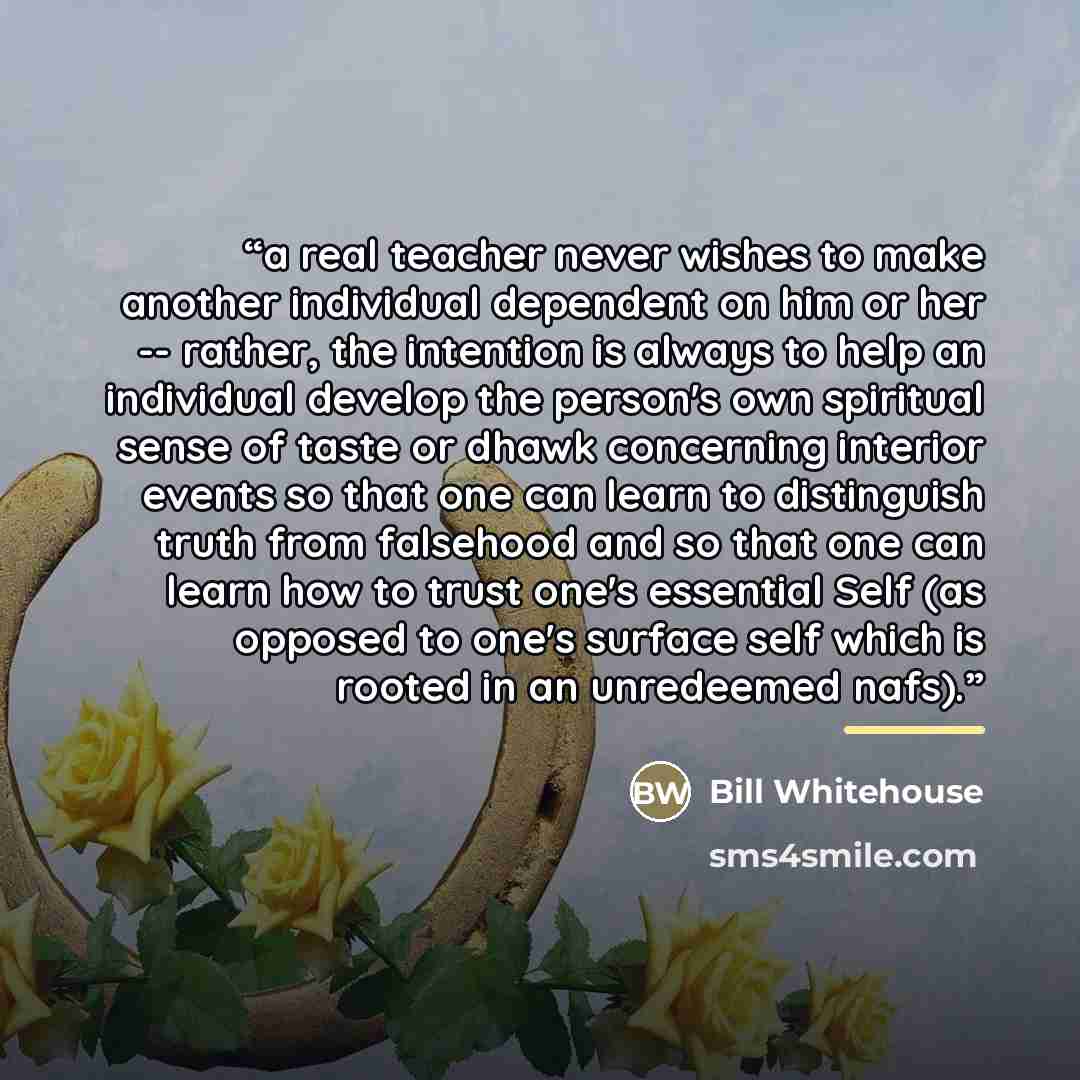 “a real teacher never wishes to make another individual dependent on him or her -- rather, the intention is always to help an individual develop the person's own spiritual sense of taste or dhawk concerning interior events so that one can learn to distinguish truth from falsehood and so that one…” quote by Bill Whitehouse