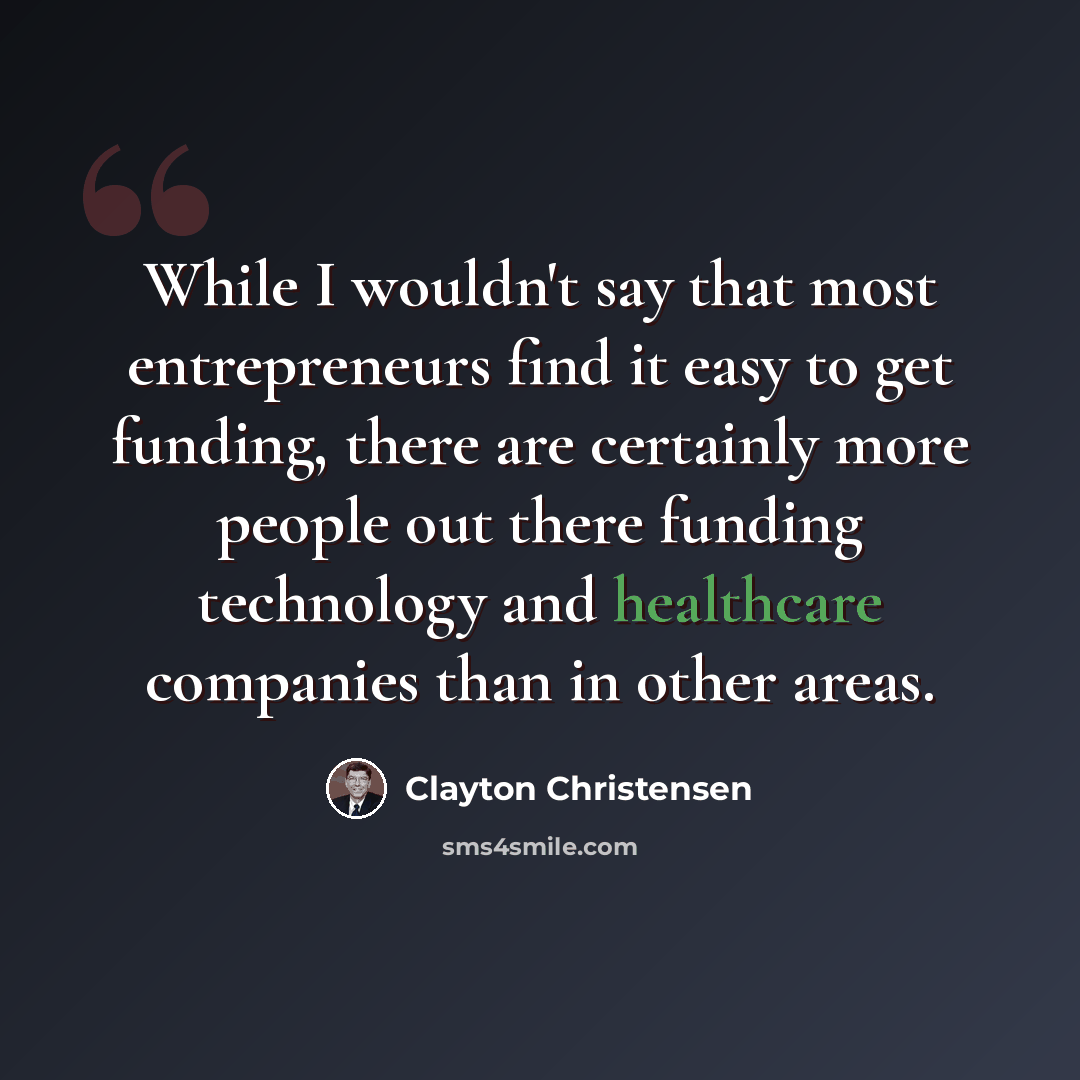 “While I wouldn't say that most entrepreneurs find it easy to get funding, there are certainly more people out there funding technology and healthcare companies than in other areas.” quote by Clayton Christensen