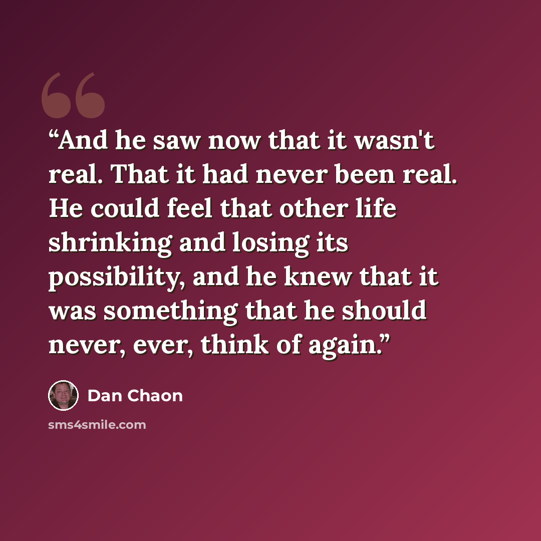 “And he saw now that it wasn't real. That it had never been real. He could feel that other life shrinking and losing its possibility, and he knew that it was something that he should never, ever, think of again.” quote by Dan Chaon