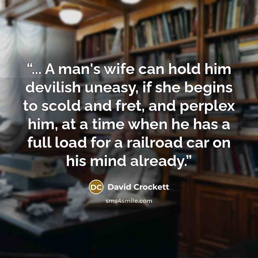 “... A man's wife can hold him devilish uneasy, if she begins to scold and fret, and perplex him, at a time when he has a full load for a railroad car on his mind already.” quote by David Crockett