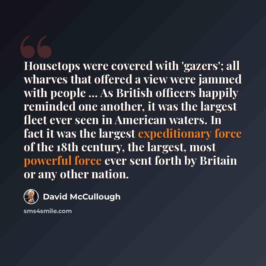 “Housetops were covered with 'gazers'; all wharves that offered a view were jammed with people ... As British officers happily reminded one another, it was the largest fleet ever seen in American waters. In fact it was the largest expeditionary force of the 18th century, the largest, most powerful…” quote by David McCullough