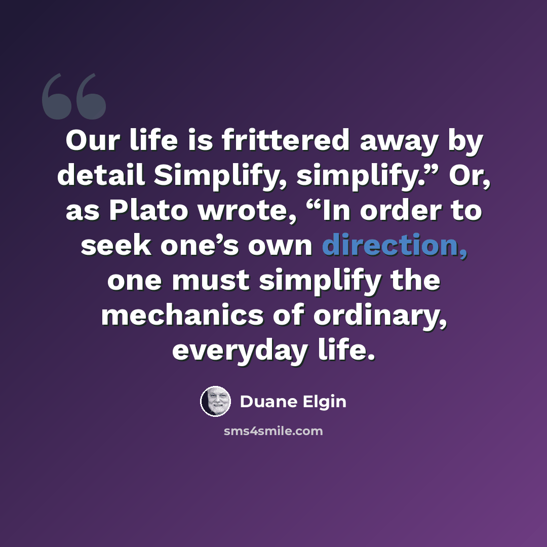 “Our life is frittered away by detail Simplify, simplify.” Or, as Plato wrote, “In order to seek one’s own direction, one must simplify the mechanics of ordinary, everyday life.” quote by Duane Elgin