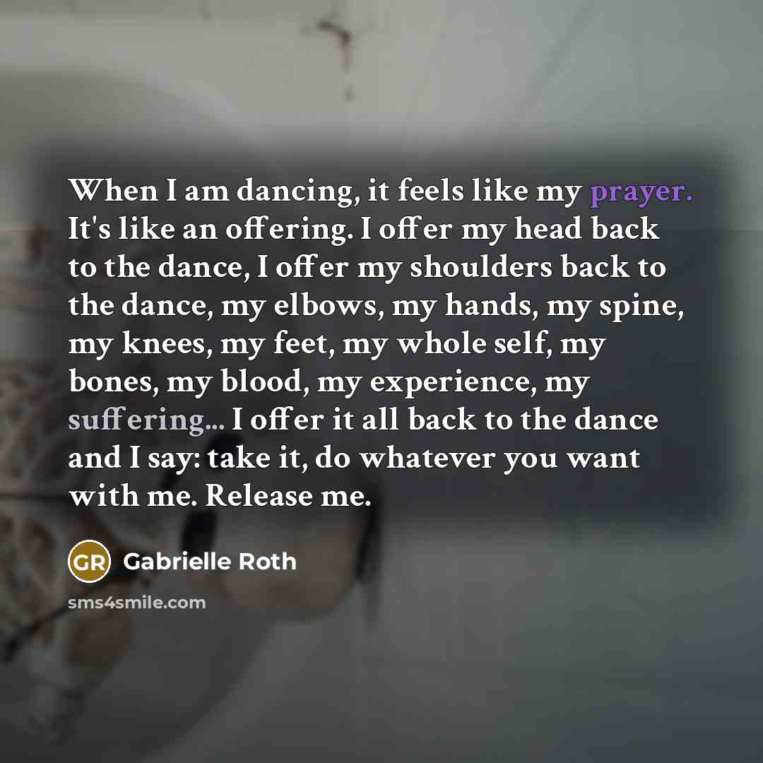 “When I am dancing, it feels like my prayer. It's like an offering. I offer my head back to the dance, I offer my shoulders back to the dance, my elbows, my hands, my spine, my knees, my feet, my whole self, my bones, my blood, my experience, my suffering... I offer it all back to the dance and I…” quote by Gabrielle Roth