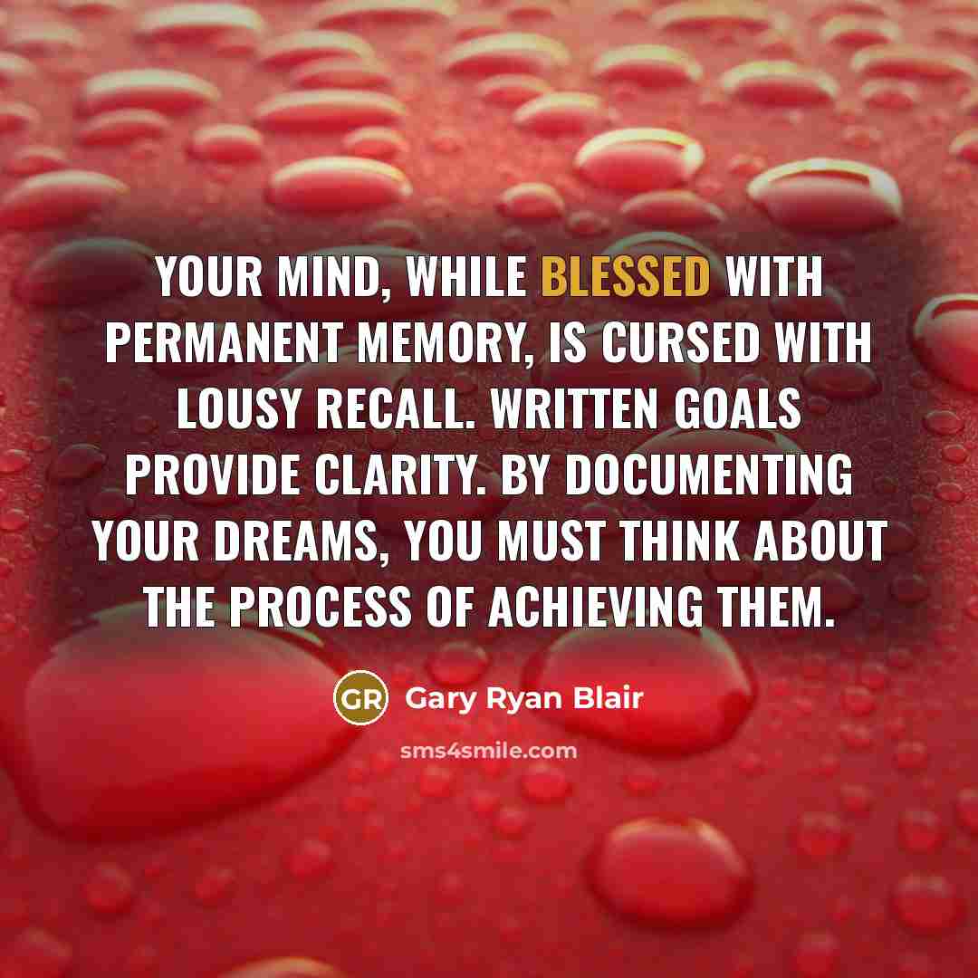 “Your mind, while blessed with permanent memory, is cursed with lousy recall. Written goals provide clarity. By documenting your dreams, you must think about the process of achieving them.” quote by Gary Ryan Blair