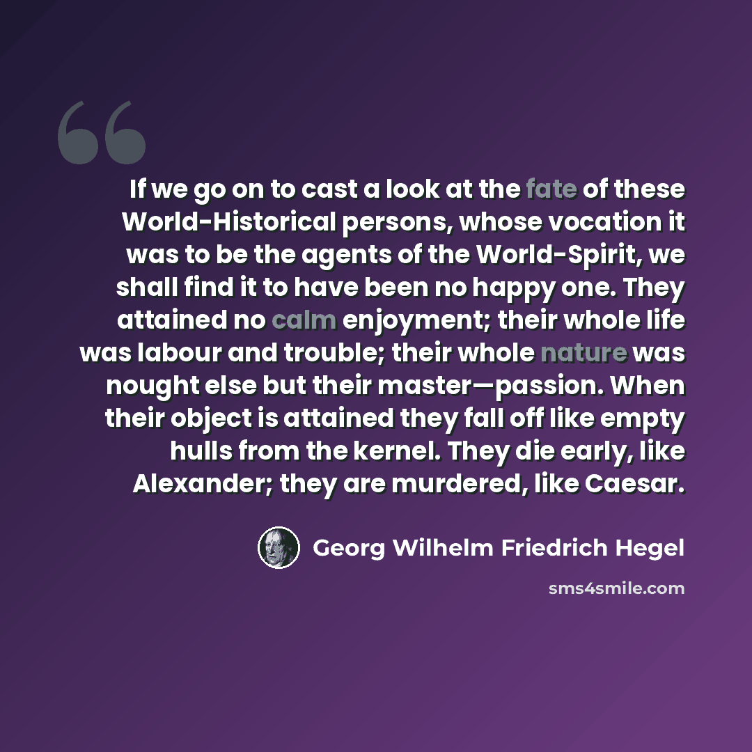 “If we go on to cast a look at the fate of these World-Historical persons, whose vocation it was to be the agents of the World-Spirit, we shall find it to have been no happy one. They attained no calm enjoyment; their whole life was labour and trouble; their whole nature was nought else but their…” quote by Georg Wilhelm Friedrich Hegel