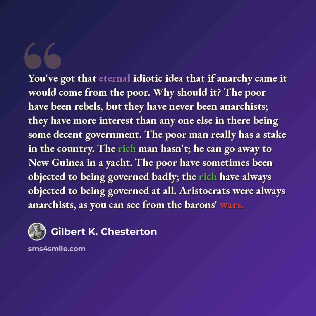 “You've got that eternal idiotic idea that if anarchy came it would come from the poor. Why should it? The poor have been rebels, but they have never been anarchists; they have more interest than any one else in there being some decent government. The poor man really has a stake in the country. The…” quote by Gilbert K. Chesterton