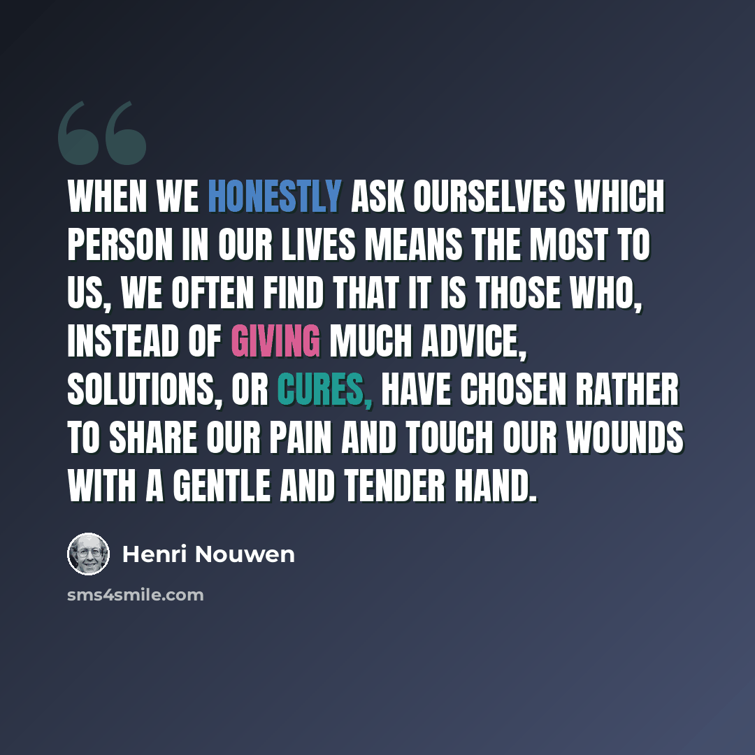 “When we honestly ask ourselves which person in our lives means the most to us, we often find that it is those who, instead of giving much advice, solutions, or cures, have chosen rather to share our pain and touch our wounds with a gentle and tender hand.” quote by Henri Nouwen