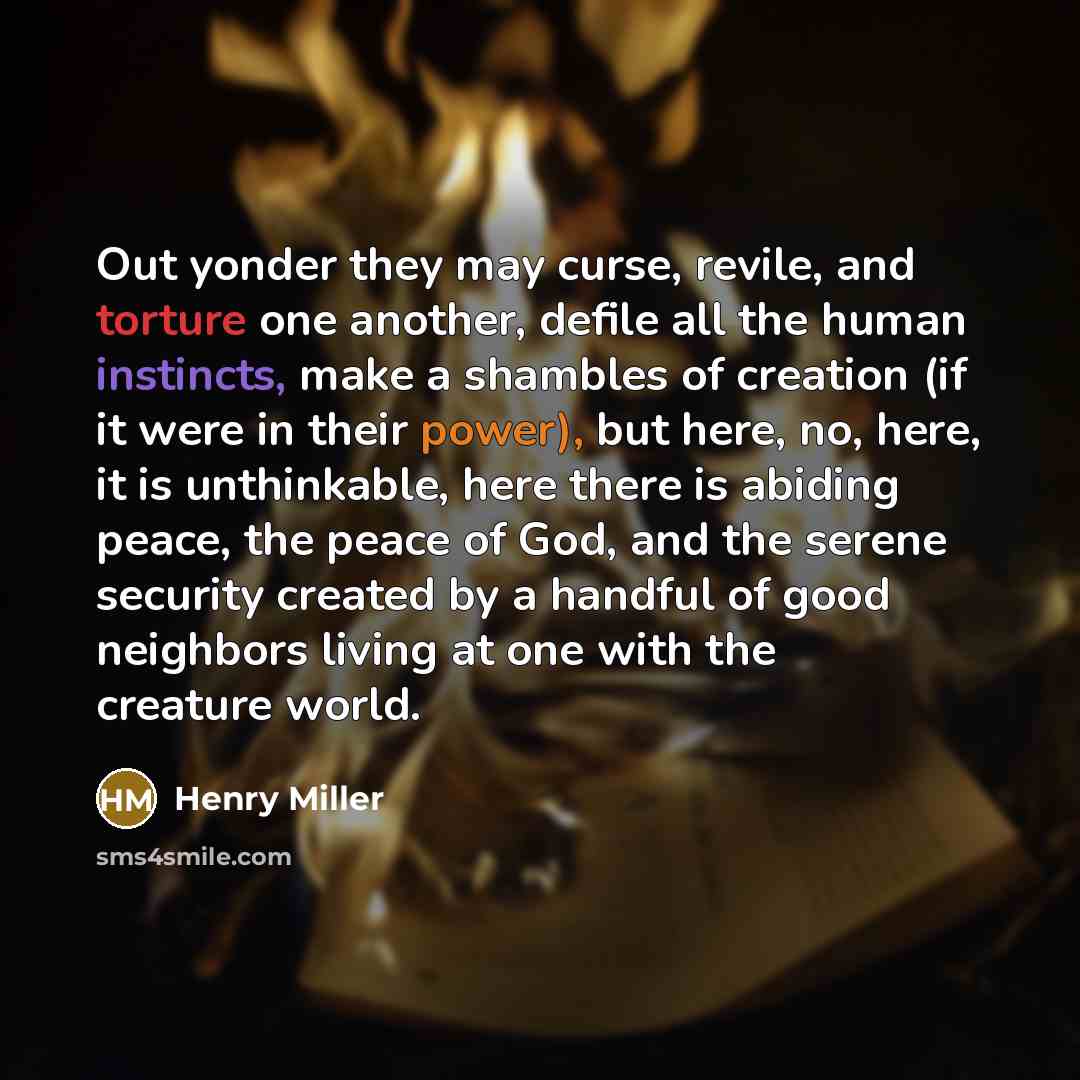 “Out yonder they may curse, revile, and torture one another, defile all the human instincts, make a shambles of creation (if it were in their power), but here, no, here, it is unthinkable, here there is abiding peace, the peace of God, and the serene security created by a handful of good neighbors…” quote by Henry Miller