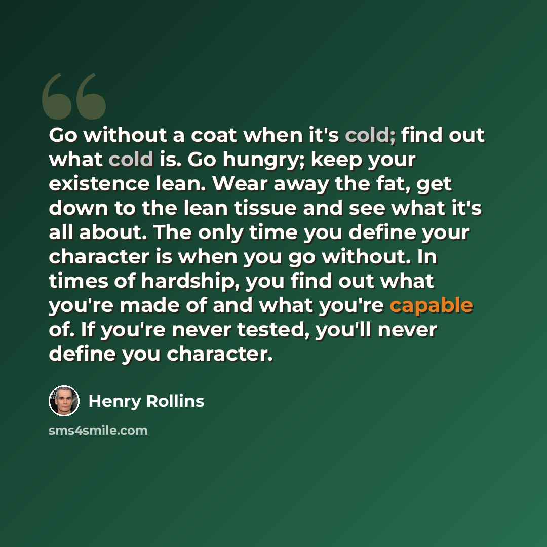 “Go without a coat when it's cold; find out what cold is. Go hungry; keep your existence lean. Wear away the fat, get down to the lean tissue and see what it's all about. The only time you define your character is when you go without. In times of hardship, you find out what you're made of and what…” quote by Henry Rollins