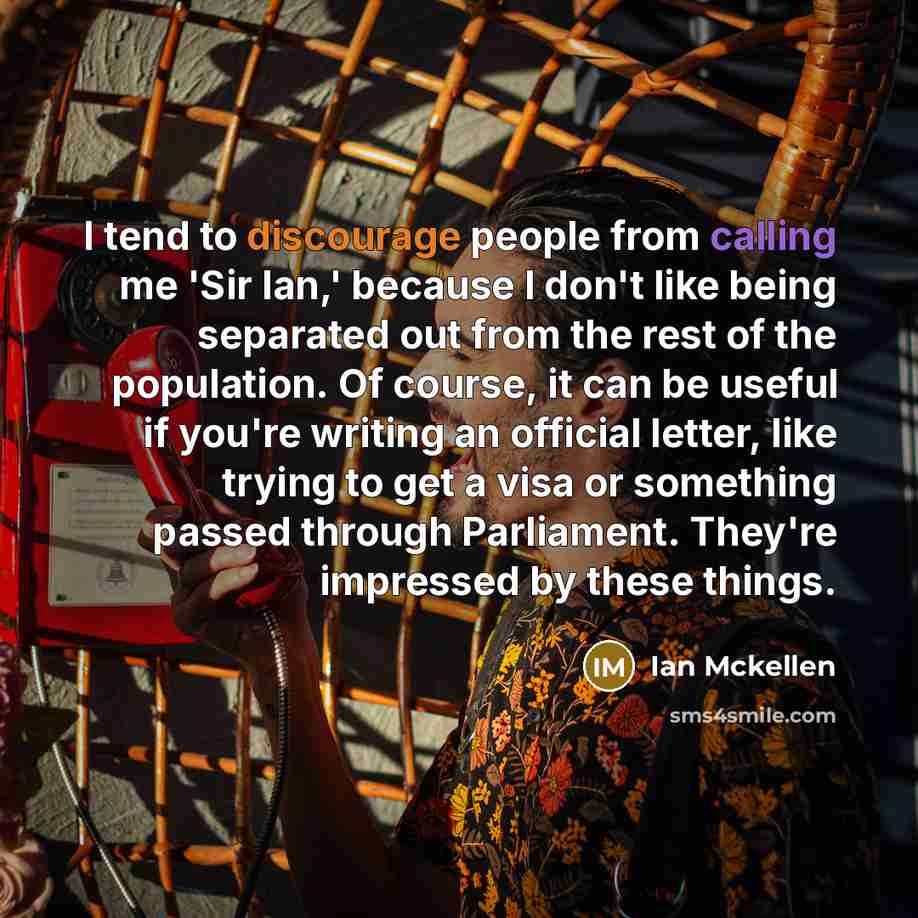 “I tend to discourage people from calling me 'Sir Ian,' because I don't like being separated out from the rest of the population. Of course, it can be useful if you're writing an official letter, like trying to get a visa or something passed through Parliament. They're impressed by these things.” quote by Ian Mckellen