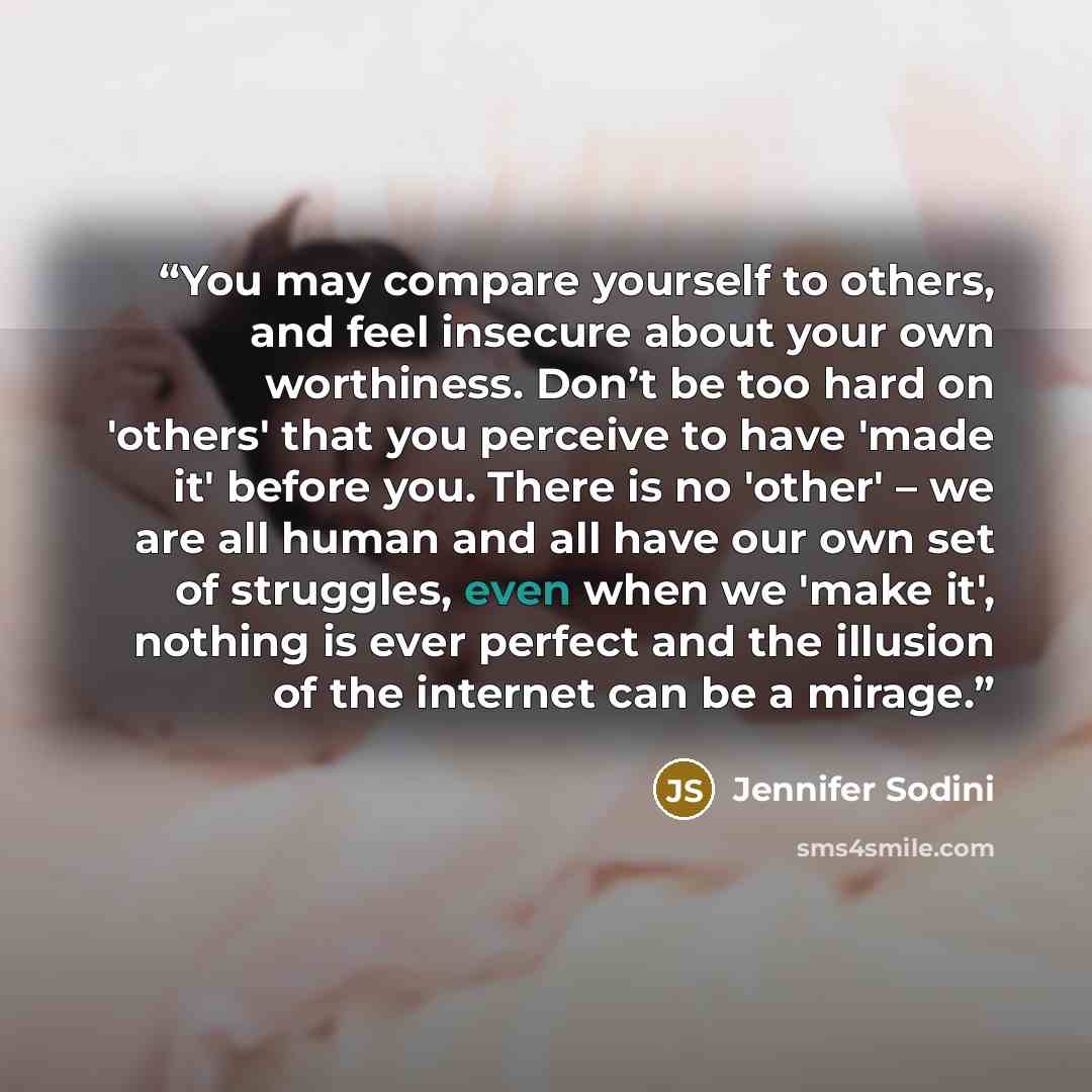 “You may compare yourself to others, and feel insecure about your own worthiness. Don’t be too hard on 'others' that you perceive to have 'made it' before you. There is no 'other' – we are all human and all have our own set of struggles, even when we 'make it', nothing is ever perfect and the…” quote by Jennifer Sodini