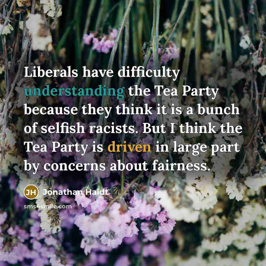 “Liberals have difficulty understanding the Tea Party because they think it is a bunch of selfish racists. But I think the Tea Party is driven in large part by concerns about fairness.” quote by Jonathan Haidt