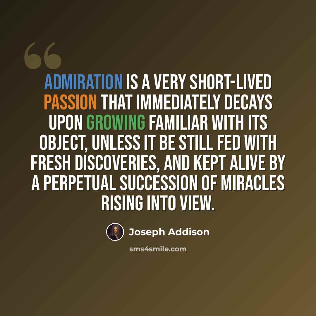 “Admiration is a very short-lived passion that immediately decays upon growing familiar with its object, unless it be still fed with fresh discoveries, and kept alive by a perpetual succession of miracles rising into view.” quote by Joseph Addison
