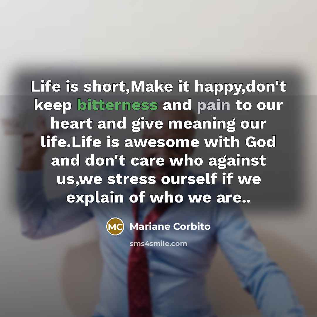 “Life is short,Make it happy,don't keep bitterness and pain to our heart and give meaning our life.Life is awesome with God and don't care who against us,we stress ourself if we explain of who we are..” quote by Mariane Corbito