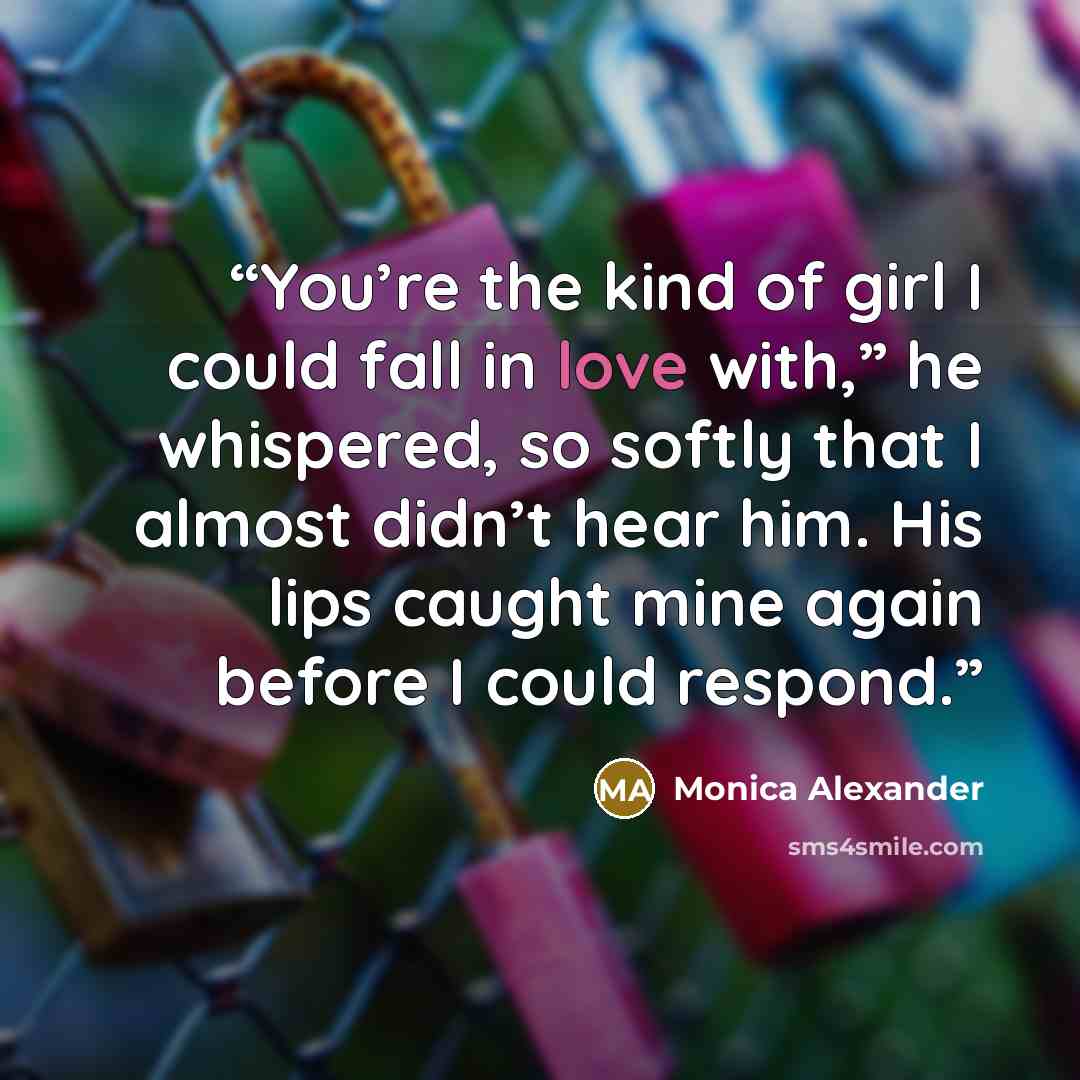 “You’re the kind of girl I could fall in love with,” he whispered, so softly that I almost didn’t hear him. His lips caught mine again before I could respond.” quote by Monica Alexander