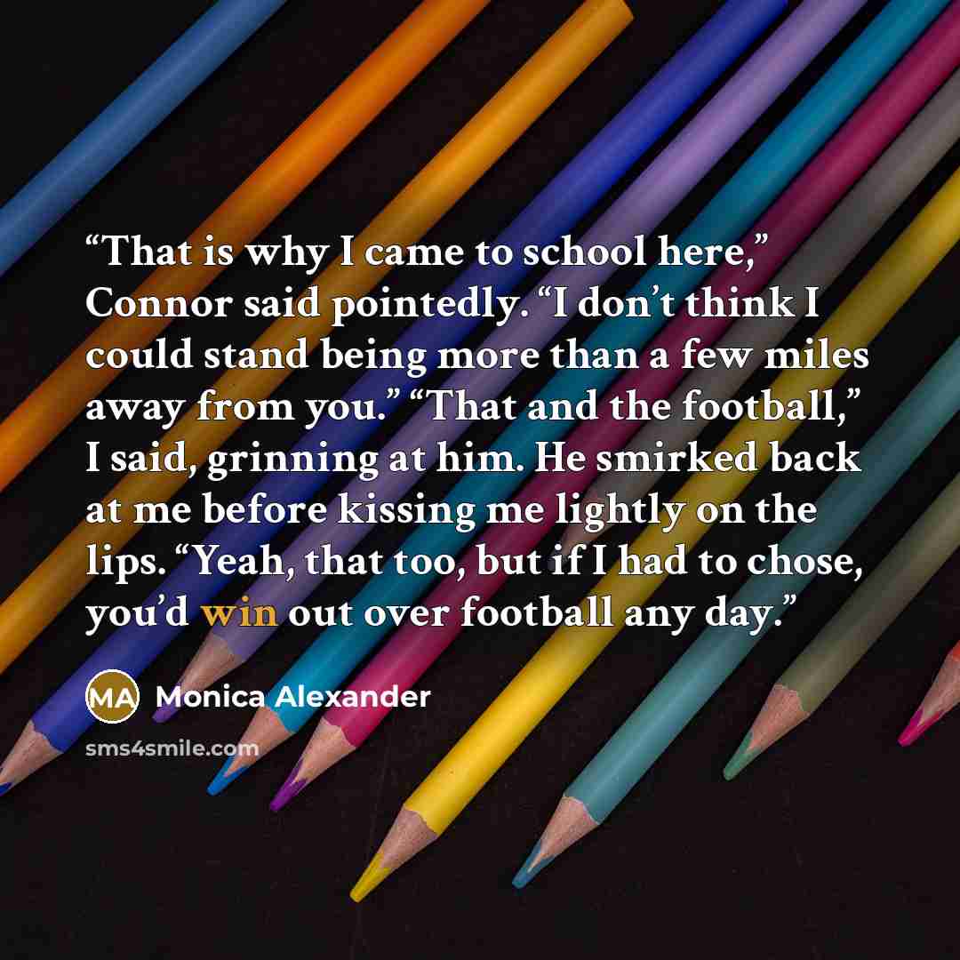“That is why I came to school here,” Connor said pointedly. “I don’t think I could stand being more than a few miles away from you.” “That and the football,” I said, grinning at him. He smirked back at me before kissing me lightly on the lips. “Yeah, that too, but if I had to chose, you’d win out…” quote by Monica Alexander
