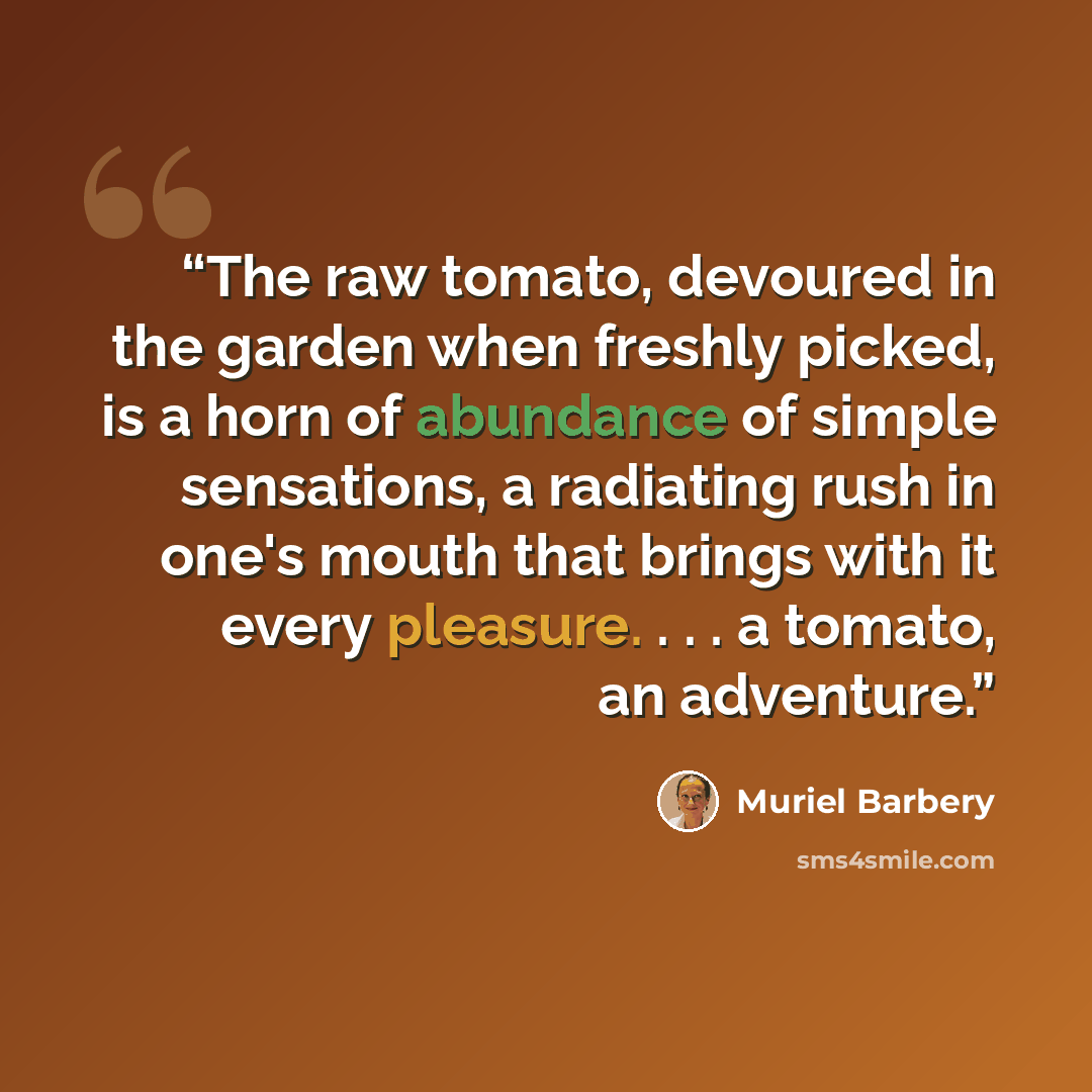 “The raw tomato, devoured in the garden when freshly picked, is a horn of abundance of simple sensations, a radiating rush in one's mouth that brings with it every pleasure. . . . a tomato, an adventure.” quote by Muriel Barbery
