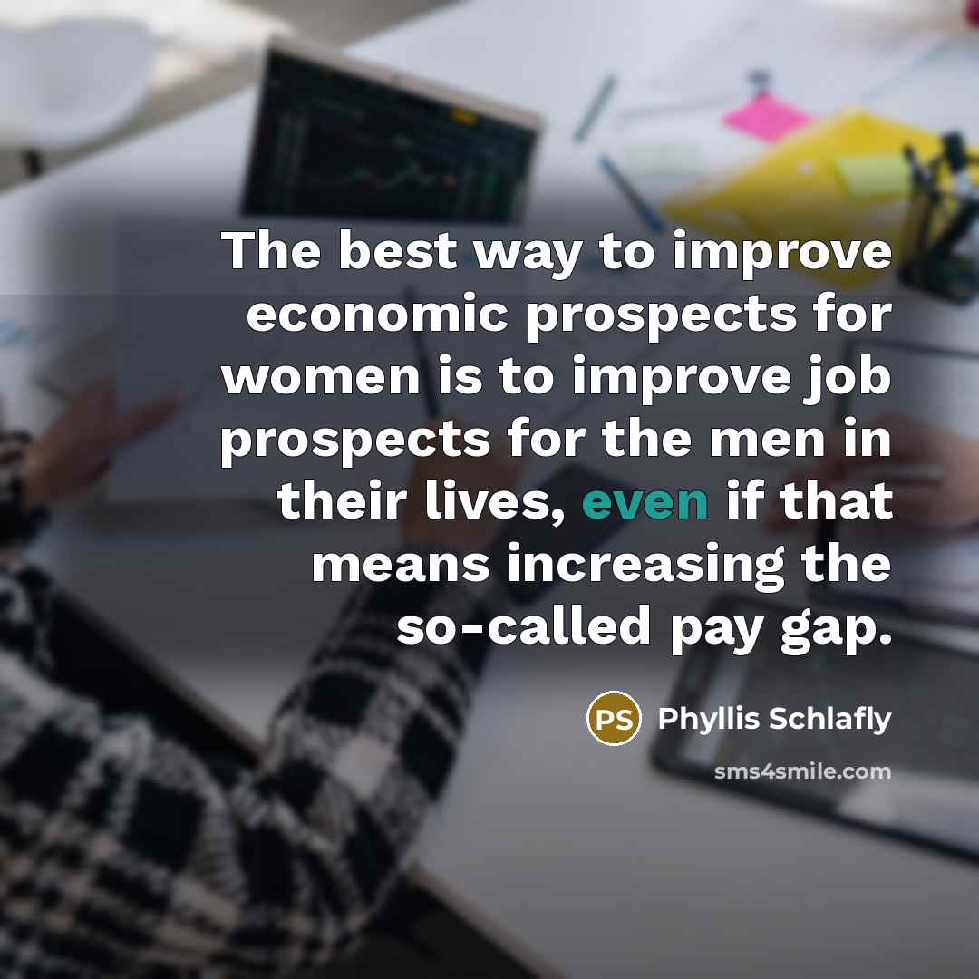 “The best way to improve economic prospects for women is to improve job prospects for the men in their lives, even if that means increasing the so-called pay gap.” quote by Phyllis Schlafly