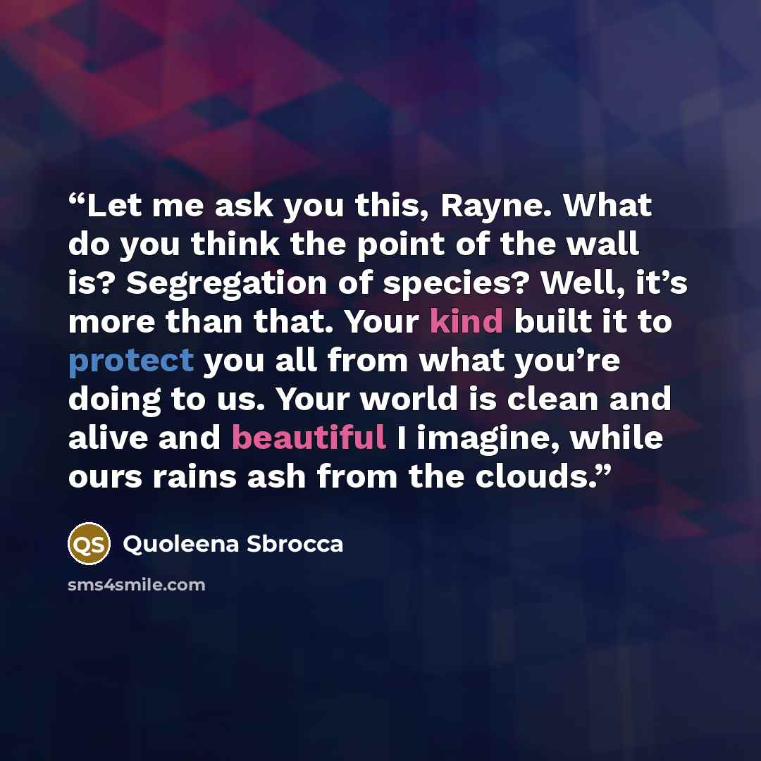 “Let me ask you this, Rayne. What do you think the point of the wall is? Segregation of species? Well, it’s more than that. Your kind built it to protect you all from what you’re doing to us. Your world is clean and alive and beautiful I imagine, while ours rains ash from the clouds.” quote by Quoleena Sbrocca
