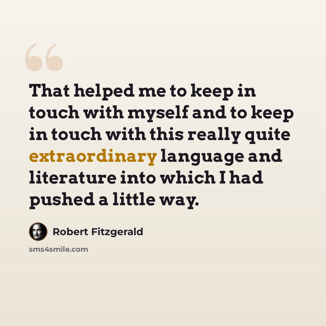 “That helped me to keep in touch with myself and to keep in touch with this really quite extraordinary language and literature into which I had pushed a little way.” quote by Robert Fitzgerald