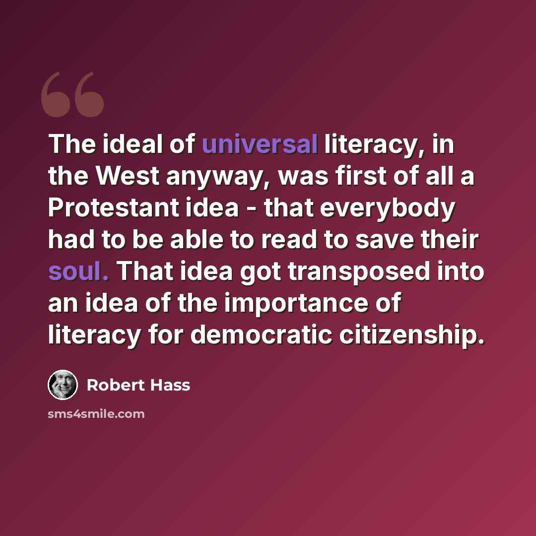 “The ideal of universal literacy, in the West anyway, was first of all a Protestant idea - that everybody had to be able to read to save their soul. That idea got transposed into an idea of the importance of literacy for democratic citizenship.” quote by Robert Hass
