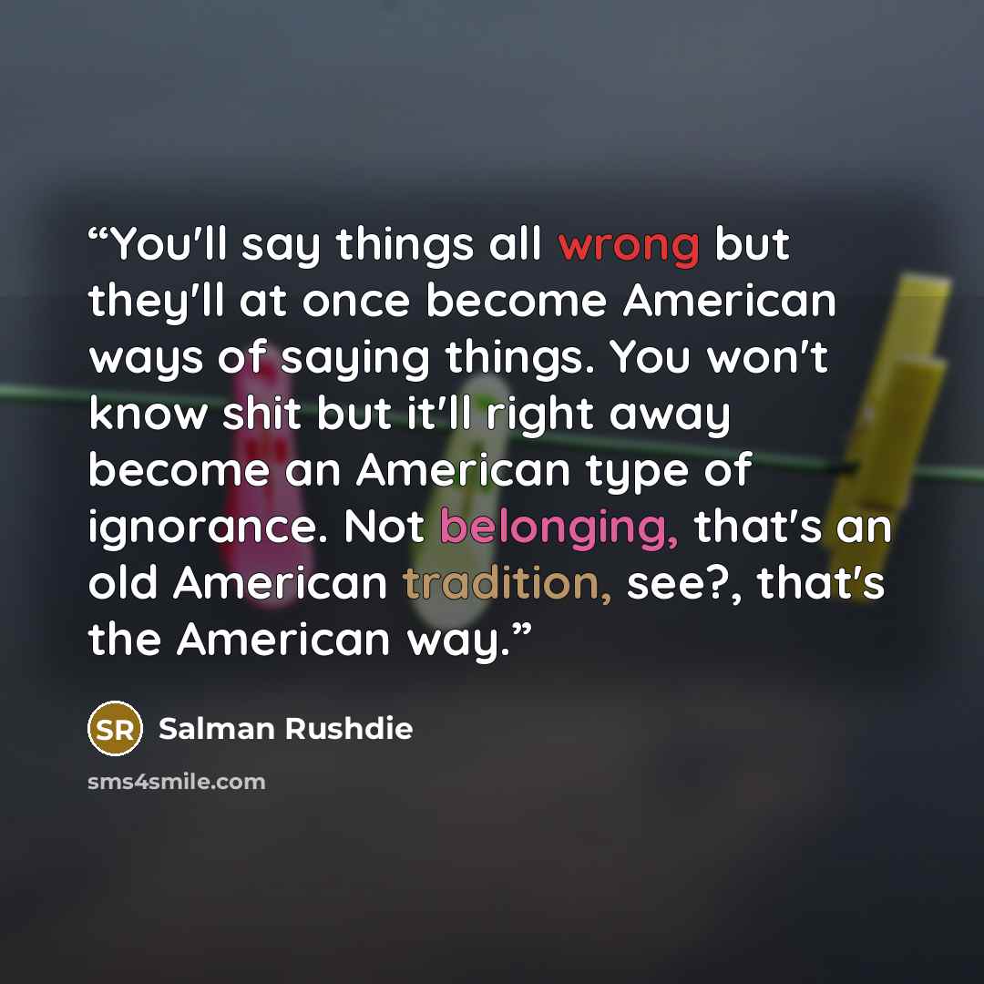 “You'll say things all wrong but they'll at once become American ways of saying things. You won't know shit but it'll right away become an American type of ignorance. Not belonging, that's an old American tradition, see?, that's the American way.” quote by Salman Rushdie