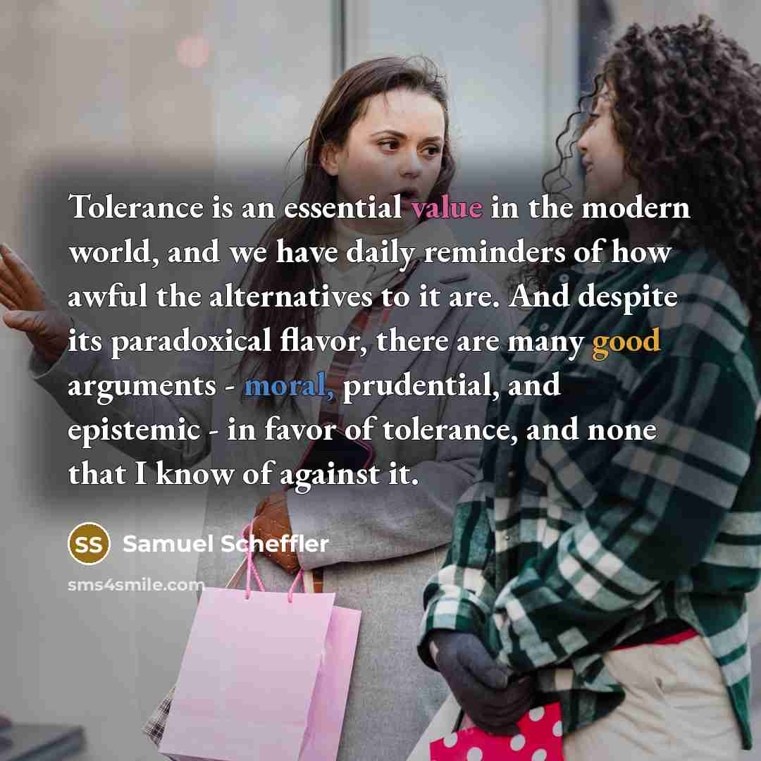 “Tolerance is an essential value in the modern world, and we have daily reminders of how awful the alternatives to it are. And despite its paradoxical flavor, there are many good arguments - moral, prudential, and epistemic - in favor of tolerance, and none that I know of against it.” quote by Samuel Scheffler