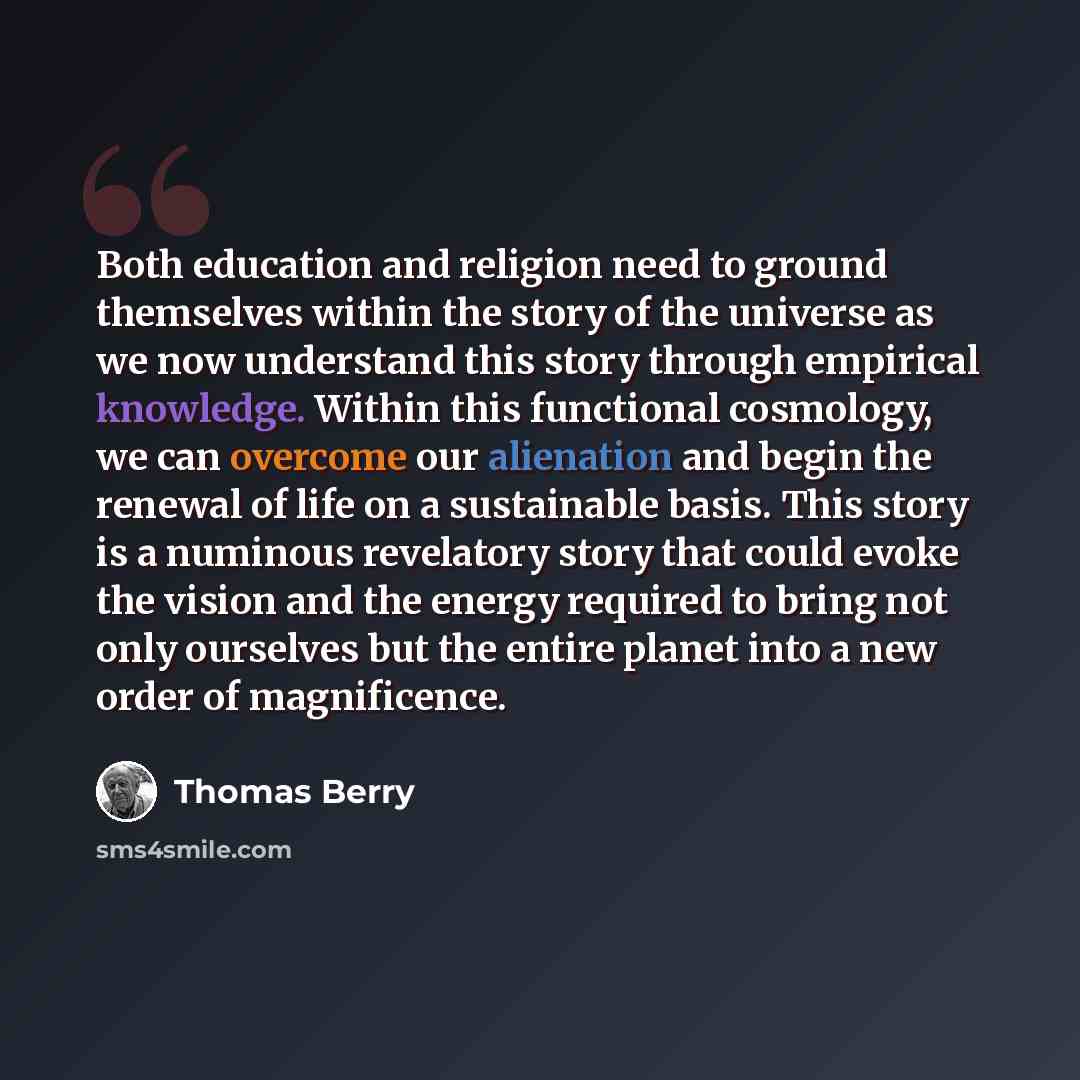 “Both education and religion need to ground themselves within the story of the universe as we now understand this story through empirical knowledge. Within this functional cosmology, we can overcome our alienation and begin the renewal of life on a sustainable basis. This story is a numinous…” quote by Thomas Berry