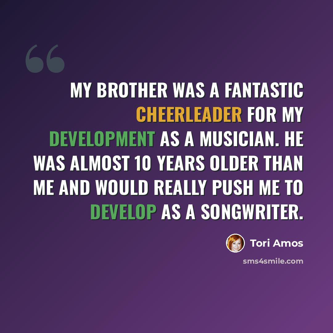 “My brother was a fantastic cheerleader for my development as a musician. He was almost 10 years older than me and would really push me to develop as a songwriter.” quote by Tori Amos