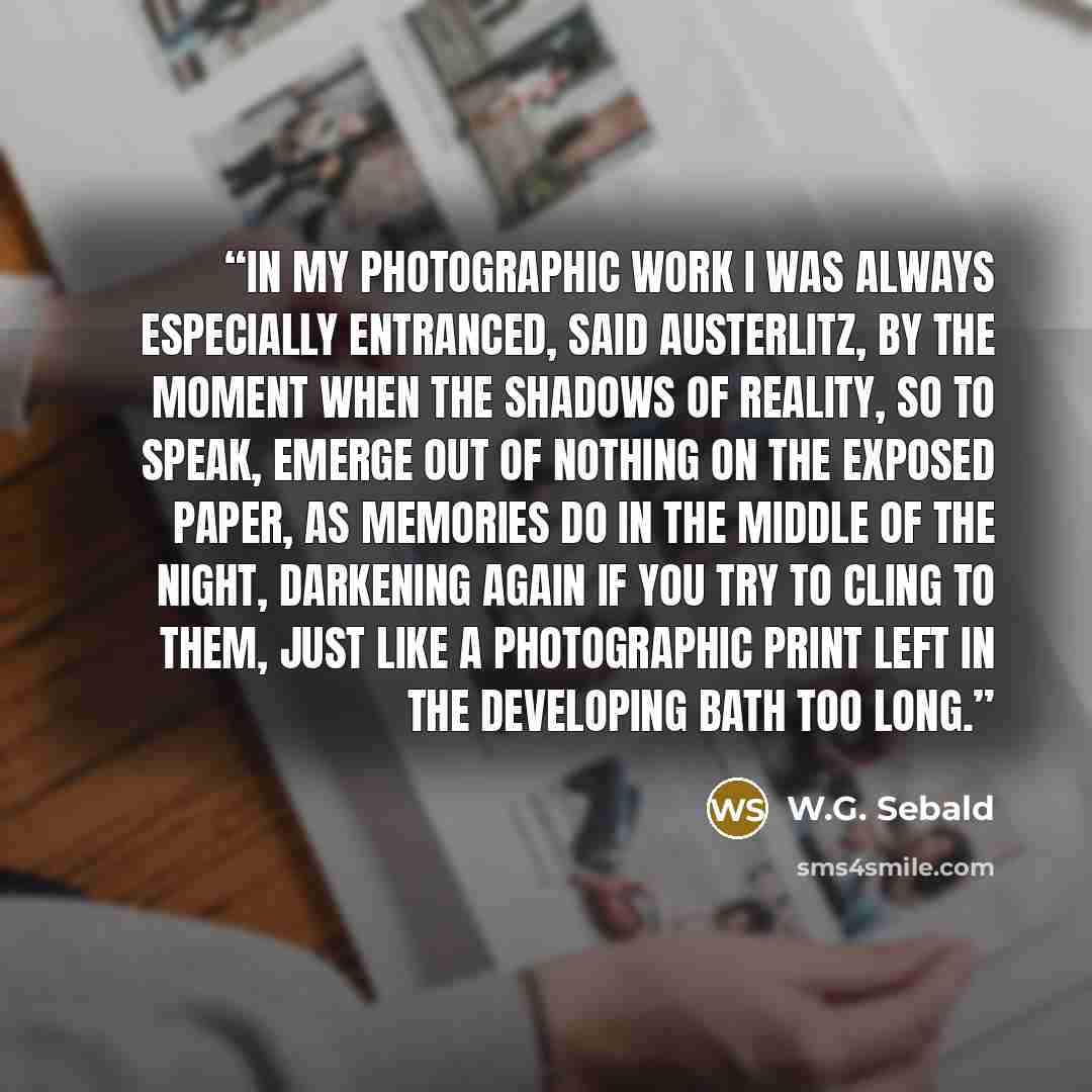 “In my photographic work I was always especially entranced, said Austerlitz, by the moment when the shadows of reality, so to speak, emerge out of nothing on the exposed paper, as memories do in the middle of the night, darkening again if you try to cling to them, just like a photographic print…” quote by W.G. Sebald
