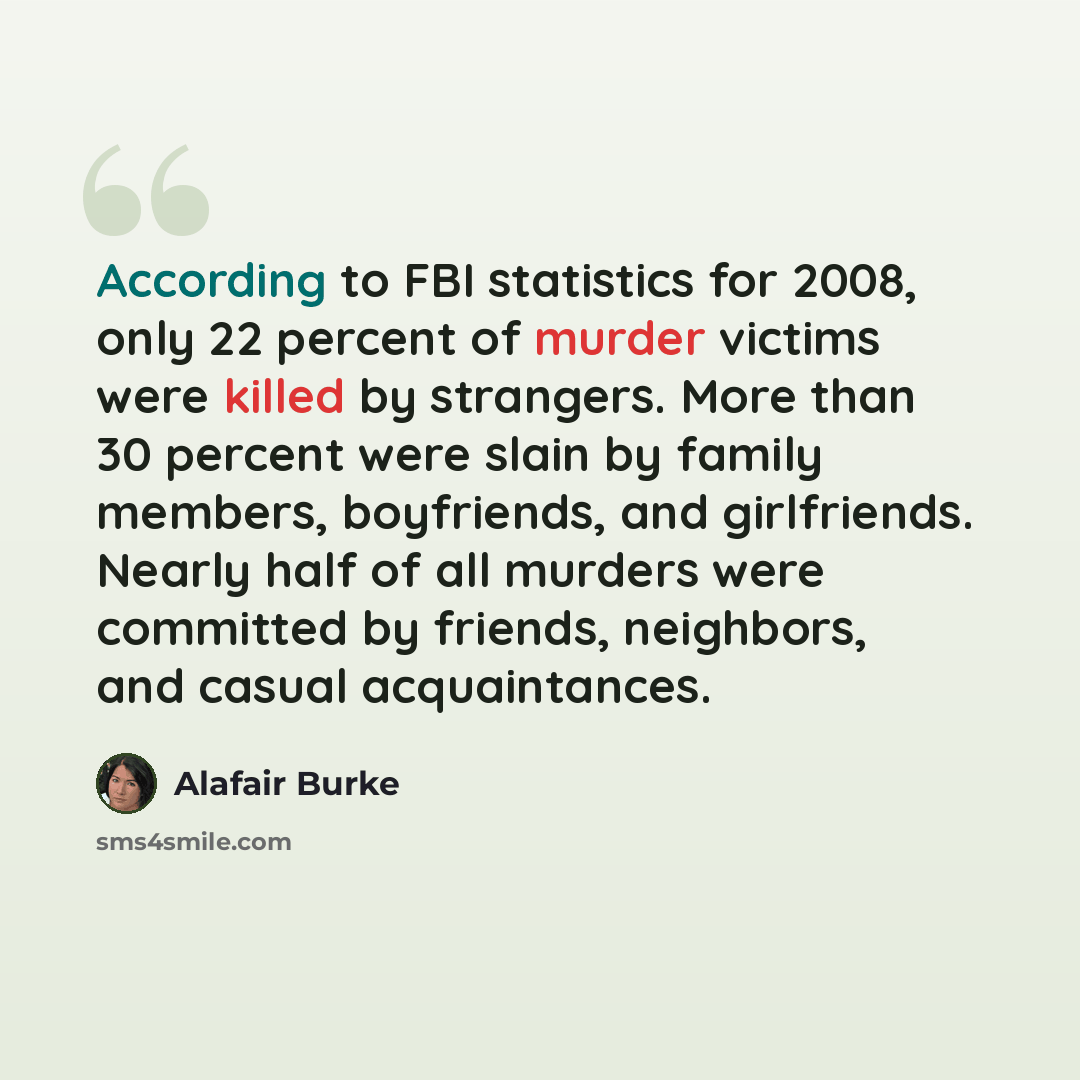 “According to FBI statistics for 2008, only 22 percent of murder victims were killed by strangers. More than 30 percent were slain by family members, boyfriends, and girlfriends. Nearly half of all murders were committed by friends, neighbors, and casual acquaintances.” quote by Alafair Burke