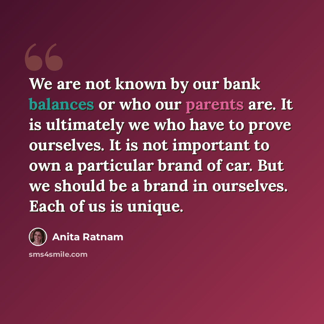 “We are not known by our bank balances or who our parents are. It is ultimately we who have to prove ourselves. It is not important to own a particular brand of car. But we should be a brand in ourselves. Each of us is unique.” quote by Anita Ratnam