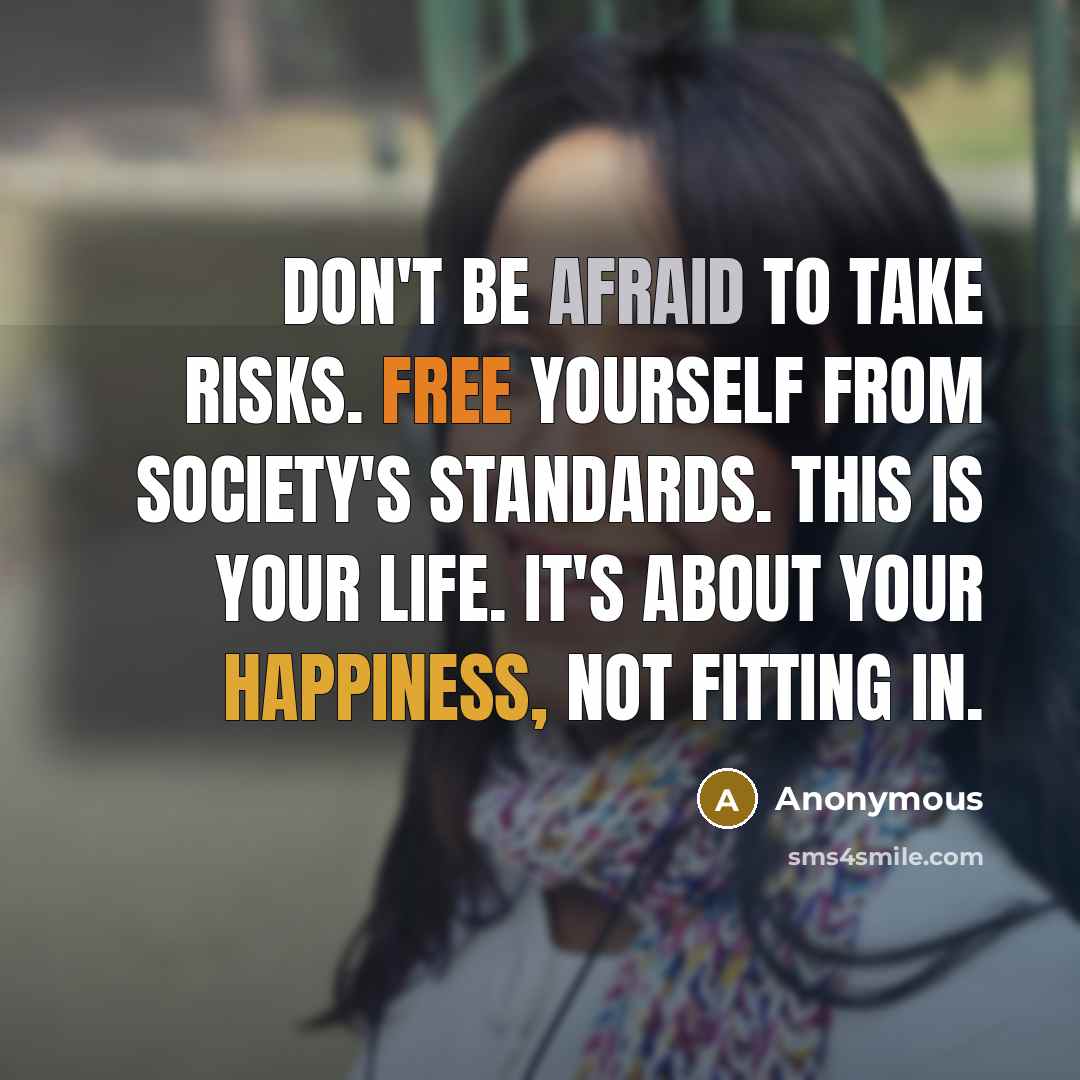 “Don't be afraid to take risks. Free yourself from society's standards. This is your life. It's about your happiness, not fitting in.” quote by Anonymous