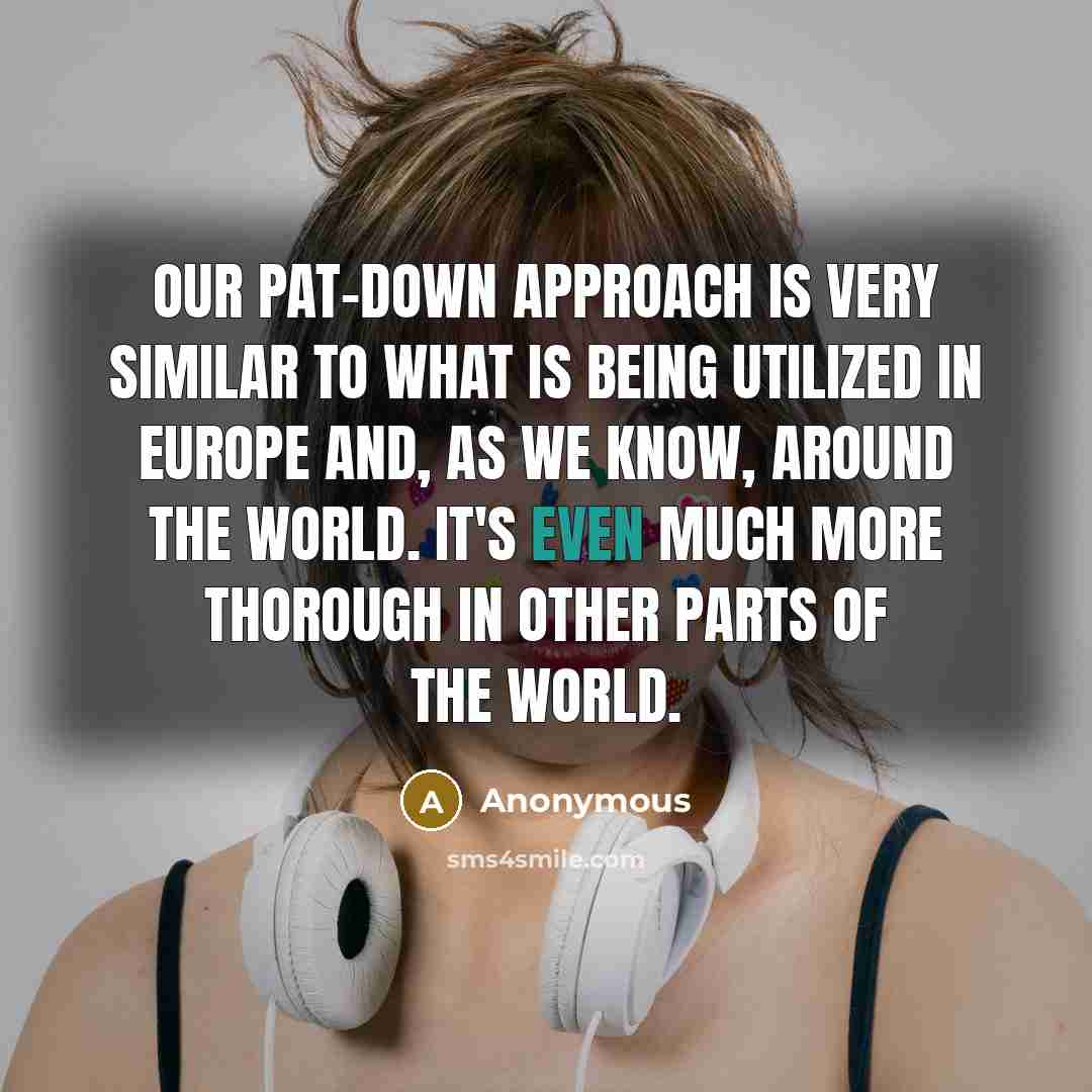 “Our pat-down approach is very similar to what is being utilized in Europe and, as we know, around the world. It's even much more thorough in other parts of the world.” quote by Anonymous