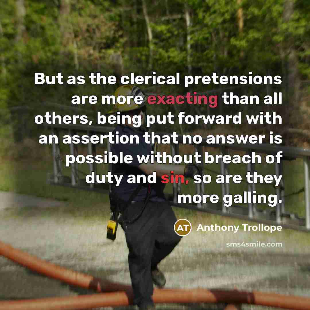 “But as the clerical pretensions are more exacting than all others, being put forward with an assertion that no answer is possible without breach of duty and sin, so are they more galling.” quote by Anthony Trollope