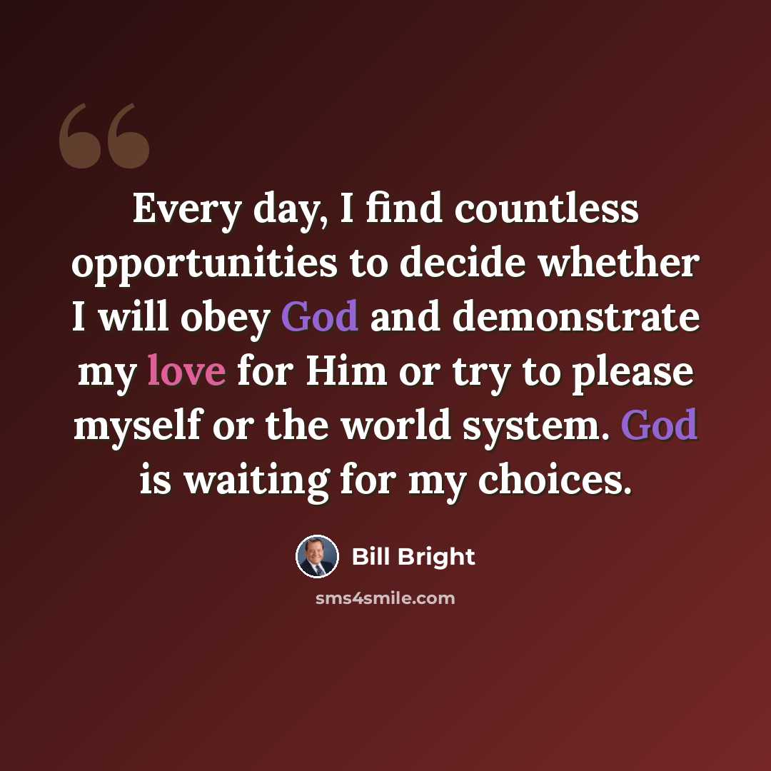 “Every day, I find countless opportunities to decide whether I will obey God and demonstrate my love for Him or try to please myself or the world system. God is waiting for my choices.” quote by Bill Bright