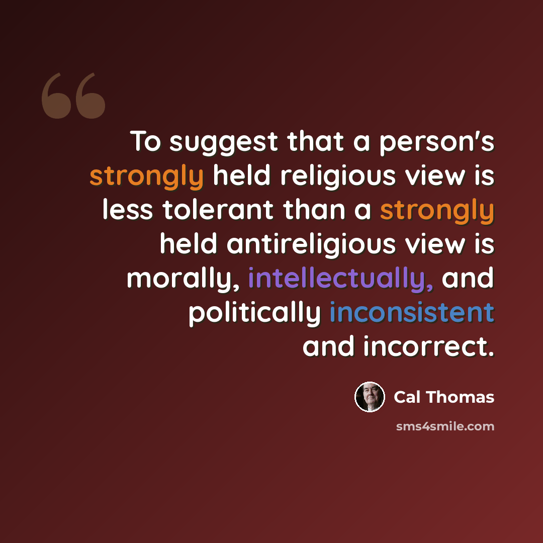 “To suggest that a person's strongly held religious view is less tolerant than a strongly held antireligious view is morally, intellectually, and politically inconsistent and incorrect.” quote by Cal Thomas