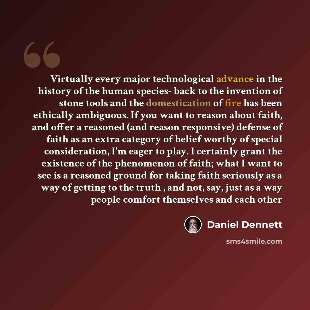 “Virtually every major technological advance in the history of the human species- back to the invention of stone tools and the domestication of fire has been ethically ambiguous. If you want to reason about faith, and offer a reasoned (and reason responsive) defense of faith as an extra category of…” quote by Daniel Dennett