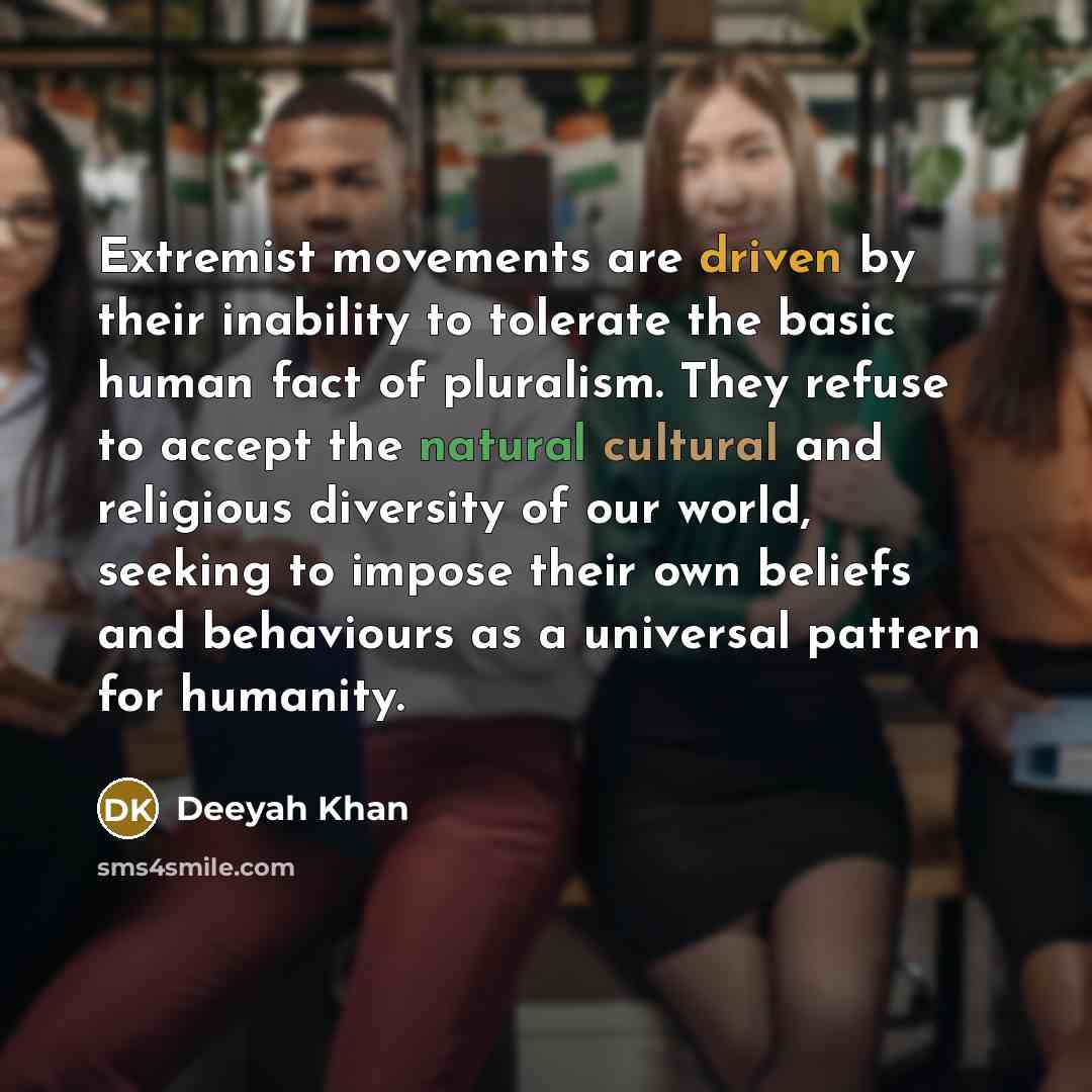 “Extremist movements are driven by their inability to tolerate the basic human fact of pluralism. They refuse to accept the natural cultural and religious diversity of our world, seeking to impose their own beliefs and behaviours as a universal pattern for humanity.” quote by Deeyah Khan