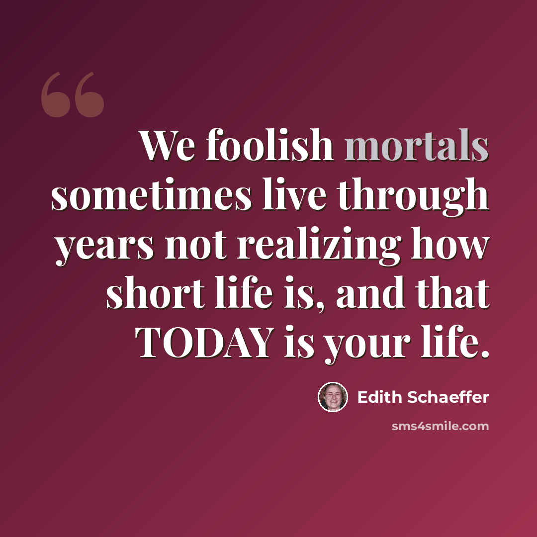 “We foolish mortals sometimes live through years not realizing how short life is, and that TODAY is your life.” quote by Edith Schaeffer