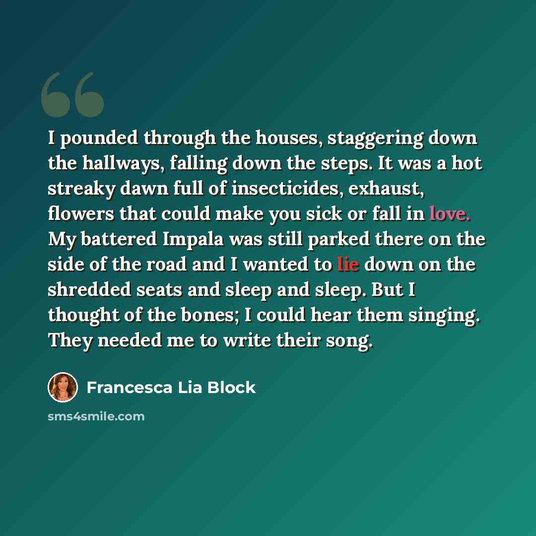“I pounded through the houses, staggering down the hallways, falling down the steps. It was a hot streaky dawn full of insecticides, exhaust, flowers that could make you sick or fall in love. My battered Impala was still parked there on the side of the road and I wanted to lie down on the shredded…” quote by Francesca Lia Block