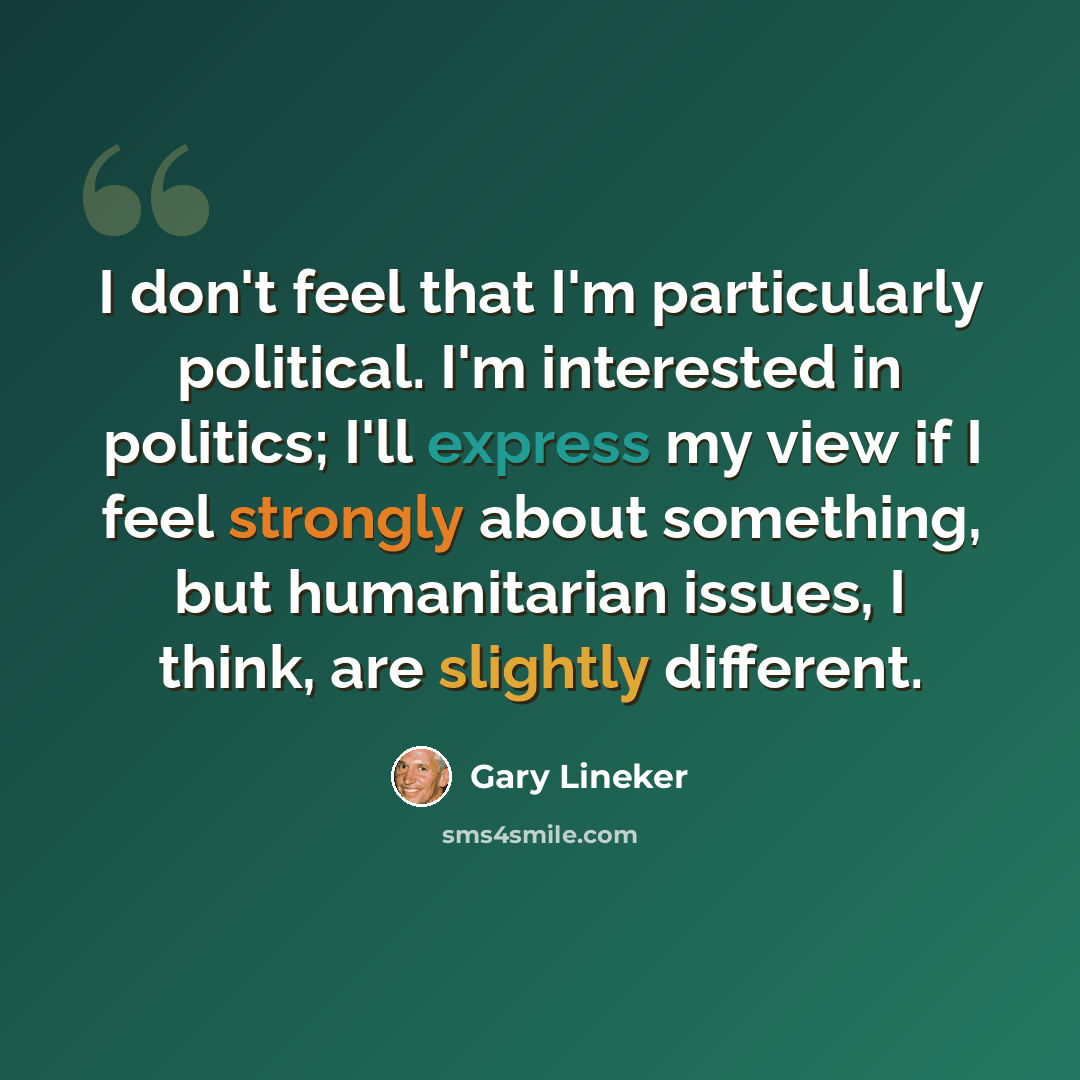 “I don't feel that I'm particularly political. I'm interested in politics; I'll express my view if I feel strongly about something, but humanitarian issues, I think, are slightly different.” quote by Gary Lineker