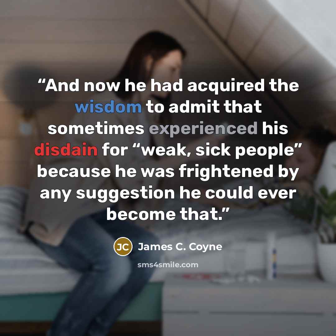 “And now he had acquired the wisdom to admit that sometimes experienced his disdain for “weak, sick people” because he was frightened by any suggestion he could ever become that.” quote by James C. Coyne